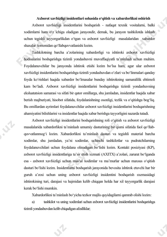 p), axborot xavfsizligi insidentlariga ta’sir etish xizmati (axitx) a’zolari, zarurat bo‘lganda esa - axborot xavfsizligi uchun mas’ul xodimlar va ma’murlar uchun maxsus o‘qitish dasturi bo‘lishi lozim. insidentlarni boshqarish jarayonida bevosita ishtirok etuvchi har bir guruh a’zosi uchun uning axborot xavfsizligi insidentini boshqarish sxemasidagi ishtirokining turi, darajasi va hajmidan kelib chiqqan holda har xil tayyorgarlik darajasi kerak bo‘lishi mumkin. xabardorlikni ta’minlash bo‘yicha tezkor majlis quyidagilarni qamrab olishi lozim: a) tashkilot va uning xodimlari uchun axborot xavfsizligi insidentlarini boshqarishga tizimli yondashuvdan kelib chiqadigan afzalliklar; b) axborot xavfsizligi insidentlarini boshqarish sxemasining ishlash asosari, shu jumladan uning harakatlari doirasi va axborot xavfsizligi insidentlari, hodisalari va zaifliklarini boshqarish bo‘yicha ishlar texnologiyasi; axborot xavfsizligi hodisalari, insidentlari va zaifliklari haqidagi hisobotlar usullari; insident to‘g‘risida mavjud ma’lumotlar va axborot xavfsizligi hodisalari/insidentlari/zaifliklari ma’lumotlar omborida olingan ma’lumotlar; e) manbalar maxfiyligini ta’minlash mexanizmlari (zarurat bo‘lganda); f) sxema xizmatining darajalari bo‘yicha kelishuv; g) faoliyat natijalari haqida hisobot yuritish - manbalar qanday shartlarda …