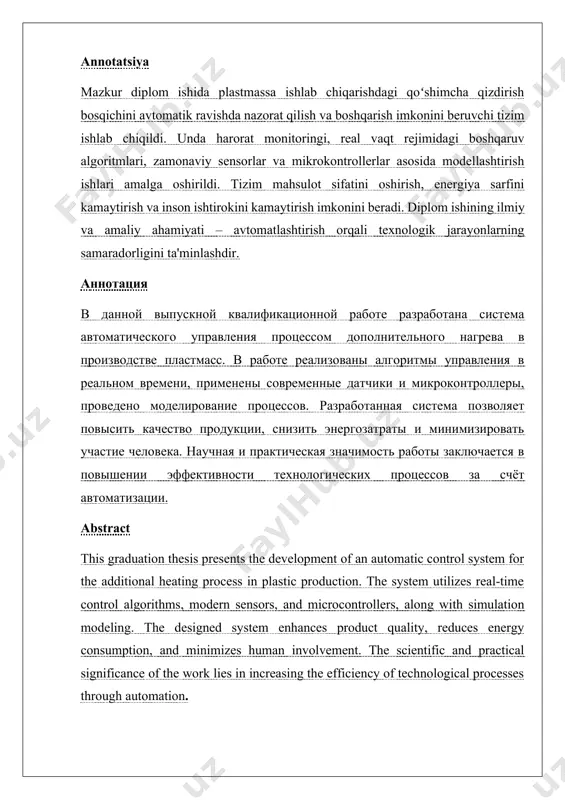 . qo‘shimcha qizdirish jarayonini avtomatlashtirish tizimini ishlab chiqish 32 3.1 avtomatlashtirish obyekti va tizim talablari 34 3.2 avtomatik tizimning signalizatsiya va xavfsizlik choralari 52 3.3 elektr-mexanik printsipial va boshqaruv sxemalari 56 iv bob. fuqaro muhofazasi, mehnat muhofazasi va ekologik xavfsizlik 73 4.1 mehnat muhofazasi: operator va xizmat ko‘rsatuvchi xodimlar xavfsizligi 75 4.2 fuqaro muhofazasi: texnogen favqulodda holatlarda himoya choralari 79 4.3 atrof muhit muhofazasi: chiqindilar, emissiyalar va ularni kamaytirish 82 xulosa 88 foydalanilgan adabiyotlar 90 kirish mavzuning dolzarbligi va ilmiy-texnik asoslari.zamonaviy sanoat ishlab chiqarish tizimlarida mahsulot sifatini ta’minlash, resurslardan samarali foydalanish va inson omilining ishtirokini minimallashtirish dolzarb muammolardan biri hisoblanadi. ayniqsa, plastmassa materiallarini qayta ishlash va tayyor mahsulotga aylantirish jarayonida issiqlik bilan ishlov berishning avtomatlashtirilgan tarzda amalga oshirilishi jarayon samaradorligini oshirishda muhim ahamiyat kasb etadi. plastmassa mahsulotlarining sifat ko‘rsatkichlari — ularning mustahkamligi, elastikligi, shaklni saqlab qolish xususiyatlari — ko‘p jihatdan qizdirish jarayonining aniqligi va barqarorligiga bog‘liq. an’anaviy usullarda bu jarayon …