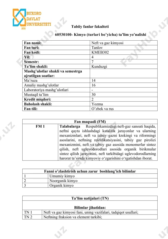 fikatsiyasini o’ziga xos xususiyatlarini; tn 5 · neft va tabiiy gaz asosida monomerlar sintez qilish usullarini; tn 6 · biogen va geterogen katalizni tahlil qila olish; tn 7 · neft va neft mahsulotlarining fizik, fizik-kimyoviy xossalarini aniqlay olish; tn 8 · tabiiy gazni tozalashda erituvchilardan foydalana olish; tn 9 · katalitik jarayonlarni boshqarish ko’nikmalariga ega bo’lishi kerak. fan mazmuni mashg’ulotlar shakli: ma’ruza (m) m1 kirish. neft to‘g‘risida umumiy ma’lumotlar. m2 neft va neft mahsulotlarini tarkibini aniqlash usullari m3 neft asosidagi toʻyingan, toʻyinmagan va aromatik uglevodorodlar. neftning qo'shimcha mahsulotlari. m4 neft va gazni termik qayta ishlash m5 neft mahsulotlarini qayta ishlashning zamonaviy usullari m6 neft mahsulotlari va ularning tasnifi m7 yoqilg'i va moy qo'shimchalari mashg’ulotlar shakli: amaliy (a) a1 neft va gazning paydo bo`lishi haqidagi nazariyalar. neftning fraksion va element tarkibi, uni aniqlash usullar a2 neft va neft mahsulotlarini tarkibini aniqlash usullari a3 neft va gazni termik qayta ishlash. neft mahsulotlarining …