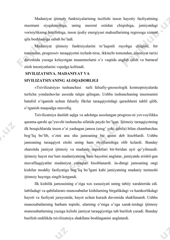 ishil-gan muvaffaqqiyatlar madaniyat yutuqlari hisoblanardi. ša-dimgi jamoaning ongi kishilar moddiy faoliyatiga bog’liq bo’lgani kabi jamiyatning madaniy turmushi ijtimoiy hayotga singib ketgandi. ilk kishilik jamoasining o’ziga xos xususiyati uning tabiiy xarakterida edi. šabiladagi va qabilalararo munosabatlar kishilarning birgalikdagi va hamkorlikdagi hayoti va faoliyati jarayonida, hayot uchun kurash davomida shakllanardi. ushbu munosabatlarning barham topishi, ularning o’rniga o’zga xarak-terdagi ijtimoiy munosabatlarning yuzaga kelishi jamiyat taraqqiyotiga tub burilish yasadi. bunday burilish endilikda tsivilizatsiya shakllana boshlaganini anglatardi. jamiyat hayotining ushbu bosqichiga chuqurroq nazar tashla-sak, tsivilizatsiyaning siyosiy xususiyatlari yaqqol namoyon bo’la-di. ular quyidagilardan iborat: -mehnatning ijtimoiy taqsimoti; -shaharning qishloqdan farqlanishi; -aqliy mehnatning jismoniy mehnatdan farqlanishi; -tovar-pul munosabatlari va tovar ishlab chiqarishning vujudga kelishi; -davlatning shakllanishi; -mulkni meros qilib olish huquqining e‘tirof etilishi; -oila shaklida yuz bergan o’zgarishlar; -ma‘naviy ishlab chiqarishning rivojlanishi; aynan ana shu xususiyatlar jamiyatning tsivilizatsiyalashgan-ligi darajasini anglatadi. keyinchalik turli madaniyatlarning tan olinishi bilan barcha xalqlarning o’ziga xos tsivlizatsiyasi mavjud degan «etnografik» kontseptsiya shakllangan. (t. …