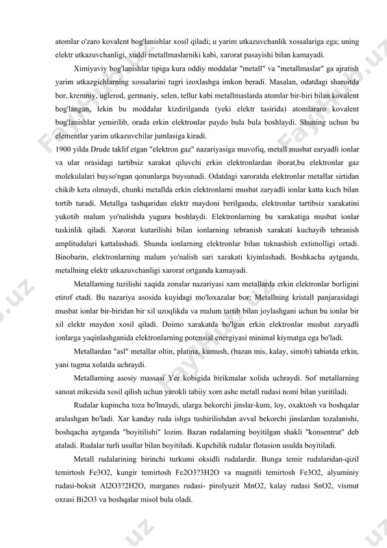 aroratda elektronlar metallar sirtidan chikib keta olmaydi, chunki metallda erkin elektronlarni musbat zaryadli ionlar katta kuch bilan tortib turadi. metallga tashqaridan elektr maydoni berilganda, elektronlar tartibsiz xarakatini yukotib malum yo'nalishda yugura boshlaydi. elektronlarning bu xarakatiga musbat ionlar tuskinlik qiladi. xarorat kutarilishi bilan ionlarning tebranish xarakati kuchayib tebranish amplitudalari kattalashadi. shunda ionlarning elektronlar bilan tuknashish extimolligi ortadi. binobarin, elektronlarning malum yo'nalish sari xarakati kiyinlashadi. boshkacha aytganda, metallning elektr utkazuvchanligi xarorat ortganda kamayadi. metallarning tuzilishi xaqida zonalar nazariyasi xam metallarda erkin elektronlar borligini etirof etadi. bu nazariya asosida kuyidagi mo'loxazalar bor: metallning kristall panjarasidagi musbat ionlar bir-biridan bir xil uzoqlikda va malum tartib bilan joylashgani uchun bu ionlar bir xil elektr maydon xosil qiladi. doimo xarakatda bo'lgan erkin elektronlar musbat zaryadli ionlarga yaqinlashganida elektronlarning potensial energiyasi minimal kiymatga ega bo'ladi. metallardan "asl" metallar oltin, platina, kumush, (bazan mis, kalay, simob) tabiatda erkin, yani tugma xolatda uchraydi. metallarning asosiy massasi yer kobigida birikmalar …