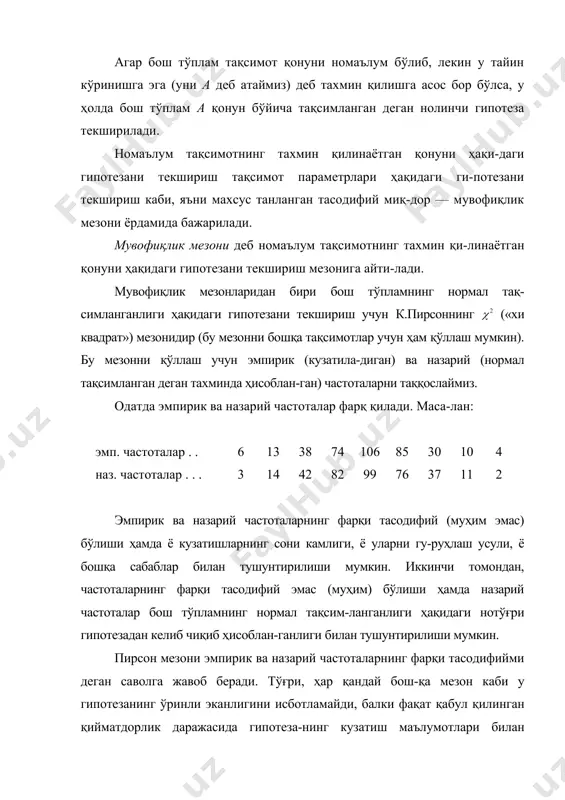 кинчи томондан, частоталарнинг фарқи тасодифий эмас (муҳим) бўлиши ҳамда назарий частоталар бош тўпламнинг нормал тақсим-ланганлиги ҳақидаги нотўғри гипотезадан келиб чиқиб ҳисоблан-ганлиги билан тушунтирилиши мумкин. пирсон мезони эмпирик ва назарий частоталарнинг фарқи тасодифийми деган саволга жавоб беради. тўғри, ҳар қандай бош-қа мезон каби у гипотезанинг ўринли эканлигини исботламайди, балки фақат қабул қилинган қийматдорлик даражасида гипотеза-нинг кузатиш маълумотлари билан мувофиқ келиши ёки келмас-лигини аниқлайди. ҳажмли танланма бўйича варианталар . . . . . . . . эмп. частоталар . . . . . эмпирик тақсимот ҳосил қилинган бўлсин. айтайлик, бош тўплам нормал тақсимланган деган тахмин-да назарий частоталар ҳисобланган бўлсин. қийматдорлик даражасида бош тўпламнинг нормал тақсимланганлиги ҳақидаги нолинчи гипотезани текшириш талаб қилинсин. нолинчи гипотезани текшириш мезони сифатида (17.1) тасодифий миқдор олинади. бу миқдор турли тажрибаларда ҳар хил, олдиндан маълум бўлмаган қийматлар қабул қилади. рав-шанки, эмпирик ва назарий частоталар қанчалик кам фарқ қилса, (17.1) мезоннинг катталиги шунчалик кичик бўлади ва демак, у маълум даражада …