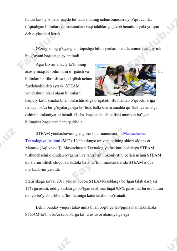 hattoki ba’zi ta’lim muassasalarida steam o’quv markazlarini yaratdi. statistikaga ko’ra, 2011 yildan buyon steam-kasblarga bo’lgan talab darajasi 17% ga oshdi, oddiy kasblarga bo’lgan talab esa faqat 9,8% ga oshdi, bu esa butun dunyo bo’ylab ushbu ta’lim tizimiga katta talabni ko’rsatadi. lekin bunday yuqori talab nima bilan bog’liq? ko’pgina mamlakatlarda steam-ta’lim ba’zi sabablarga ko’ra ustuvor ahamiyatga ega: yaqin kelajakda dunyoda va shuning uchun o’zbekistonda muhandislar, yuqori texnologiyali ishlab chiqarish mutaxassislariga talab juda yuqori bo’ladi. uzoq kelajakda biz tabiiy fanlar bilan birgalikda texnologiya va yuqori texnologiyali ishlab chiqarish bilan bog’liq bo’lgan kasblarga ega bo’lamiz, ayniqsa bio va nanotexnologiya mutaxassislariga katta talab bo’ladi. mutaxassislar texnologiya, tabiiy fanlar va muhandislikning turli sohalaridan keng qamrovli ta’lim va tajribaga muhtoj bo’ladi. integratsiyalashgan ta’lim xo’sh, bu ta’lim tizimi va fanlarni o’qitishning an’anaviy usuli o’rtasidagi farq nima? steam-ta’lim o’quvchilar ilmiy usullarni amalda qanday qo’llashni tushunishga kirishadigan aralash muhitni nazarda tutadi. ushbu dastur bo’yicha talabalar, matematika va fizika bilan …