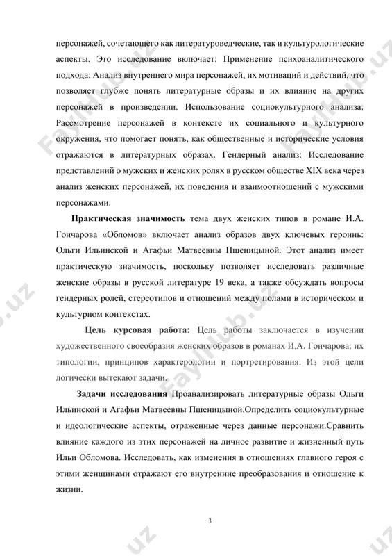ами в историческом и культурном контекстах. цель курсовая работа: цель работы заключается в изучении художественного своеобразия женских образов в романах и.а. гончарова: их типологии, принципов характерологии и портретирования. из этой цели логически вытекают задачи. задачи исследования проанализировать литературные образы ольги ильинской и агафьи матвеевны пшеницыной.определить социокультурные и идеологические аспекты, отраженные через данные персонажи.сравнить влияние каждого из этих персонажей на личное развитие и жизненный путь ильи обломова. исследовать, как изменения в отношениях главного героя с этими женщинами отражают его внутренние преобразования и отношение к жизни. практическая значимость тема двух женских типов в романе и.а. гончарова «обломов» включает анализ образов двух ключевых героинь: ольги ильинской и агафьи матвеевны пшеницыной. этот анализ имеет практическую значимость, поскольку позволяет исследовать различные женские образы в русской литературе 19 века, а также обсуждать вопросы гендерных ролей, стереотипов и отношений между полами в историческом и культурном контекстах. данной темы объектом исследования в романе и.а. гончарова «обломов» являются образы …