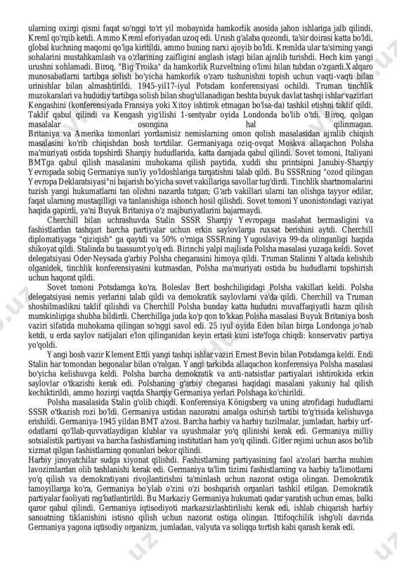 nferensiyasida g'arb davlatlari rahbarlari yana bir bor yagona germaniya davlatini yo'q qilish masalasini ko'tarishdi. ruzvelt, masalan, germaniyani 5-7 hududga ajratishni taklif qildi, cherchill o'z navbatida germaniyani ajratish bo'yicha asosiy roziligini bildirdi. lekin stalin bunga qat'iy qarshi edi. konferensiya ishtirokchilari “ozod yevropa to’g’risidagi” deklaratsiyani qabul qildilar. u ozod qilingan yevropaning siyosiy va iqtisodiy muammolarini demokratik tamoyillarga muvofiq hal qilishda kuchlar siyosatini va ularning birgalikdagi harakatlarini muvofiqlashtirishni nazarda tutgan. polsha va yugoslaviya o'rtasida kelishmovchiliklar yuzaga keldi. stalin polshaning eski hududlarga ega bo'lishiga rozi bo'lmadi. uzoq munozaralardan so'ng, polshaning sharqiy chegarasi kerzon chizig'i bo'ylab o'tishi, ammo uning g'arbiy chegaralari belgilanishi keying tashkil qilinadigan tinchlik konferensiyaga qoldirildi.yana bir muammoli masala polsha davlatining tashkiliy masalalarida edi.sababi polsha hududi sovetlar qo’lida edi. lekin ittifoqchilar polsha hududida vaqtinchalik polsha milliy birlik muvaqqat hukumatini tuzishga qaror qilishdi. yugoslaviya hukumati masalasida ittifoqchilar yakuniy qarorga kelishdiki, ushbu qaror asosida yugoslaviya hududida koalitsion hukumat tuziladigan bo’ldi. konferensiya doirasida bmt to’g’risidagi asosiy …