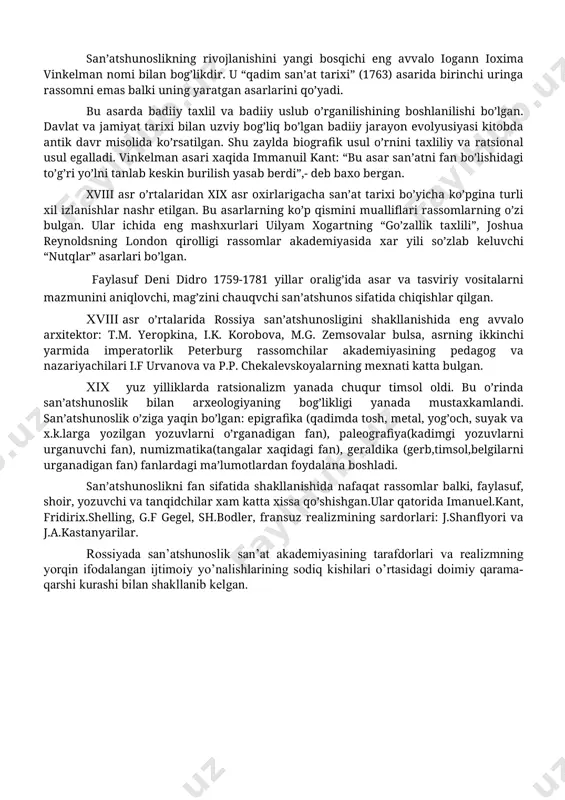 kalar), ma’rifatparvarchilik davrida mustaqil fan sifatida ajralib chiqa boshladi (fransuz d.didro, nemis g.lessing va boshqalar). san’atshunoslikning rivojlanishini yangi bosqichi eng avvalo iogann ioxima vinkelman nomi bilan bog’likdir. u “qadim san’at tarixi” (1763) asarida birinchi uringa rassomni emas balki uning yaratgan asarlarini qo’yadi. bu asarda badiiy taxlil va badiiy uslub o’rganilishining boshlanilishi bo’lgan. davlat va jamiyat tarixi bilan uzviy bog’liq bo’lgan badiiy jarayon evolyusiyasi kitobda antik davr misolida ko’rsatilgan. shu zaylda biografik usul o’rnini taxliliy va ratsional usul egalladi. vinkelman asari xaqida immanuil kant: “bu asar san’atni fan bo’lishidagi to’g’ri yo’lni tanlab keskin burilish yasab berdi”,- deb baxo bergan. xviii asr o’rtalaridan xix asr oxirlarigacha san’at tarixi bo’yicha ko’pgina turli xil izlanishlar nashr etilgan. bu asarlarning ko’p qismini mualliflari rassomlarning o’zi bulgan. ular ichida eng mashxurlari uilyam xogartning “go’zallik taxlili”, joshua reynoldsning london qirolligi rassomlar akademiyasida xar yili so’zlab keluvchi “nutqlar” asarlari bo’lgan. faylasuf deni didro 1759-1781 yillar oralig’ida asar va …