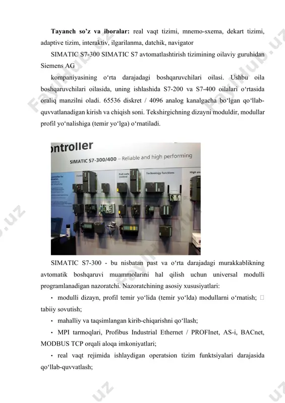 atlashtirish; · texnik nazorat va elektr jihozlarini ishlab chiqarish uchun uskunalar avtomatlashtirish; o atsni joylashtirish va joylashtirish; o avtomatlashtirilgan oʻlchash tizimlari va boshqalar. modifikatsiyasi quyidagicha: o simatic s7-300 har xil murakkablik darajalarining avtomatlashtirish vazifalarini hal qilish uchun modulli programlanadigan nazoratchi hisoblanadi. · simatic s7-300c - s7-300 modullari bilan kengaytirish imkoniyatini saqlab qolgan holda, tasdiqlangan s7-300 texnologiyasiga asoslangan baʻzi odatiy avtomatlashtirish vazifalari uchun tayyor echimlar. markaziy protsessorning operatsion tizimi darajasida yuqori tezlikda hisoblash, pid boshqaruvini va joylashishni aniqlash funksiyasini qoʻllab-quvvatlaydi. · simatic s7-300t - harakatni boshqarish vazifalari uchun integral texnologik funktsiyalarga ega. · simatic s7-300f, xavfsizlikni taʻminlash uchun tarqalgan avtomatlashtirish tizimlarini qurish uchun programlanabilen boshqaruvchi hisoblanadi. · siplus s7-300 ogʻir ish sharoitida ishlaydigan dasturlashtiriladigan nazoratchi: kengaytirilgan ish harorati oraligʻi (-25 ... +60 ° c), tebranish va zarba yukiga nisbatan yuqori qarshilik, agressiv ifloslantiruvchi moddalar va gazlar boʻlgan muhitda ishlaydi. nazorat savollari: 1. siemens simatic s300-s400 kontrollerlar xaqida qanday ma’lumotlarni bilasiz. 2. …