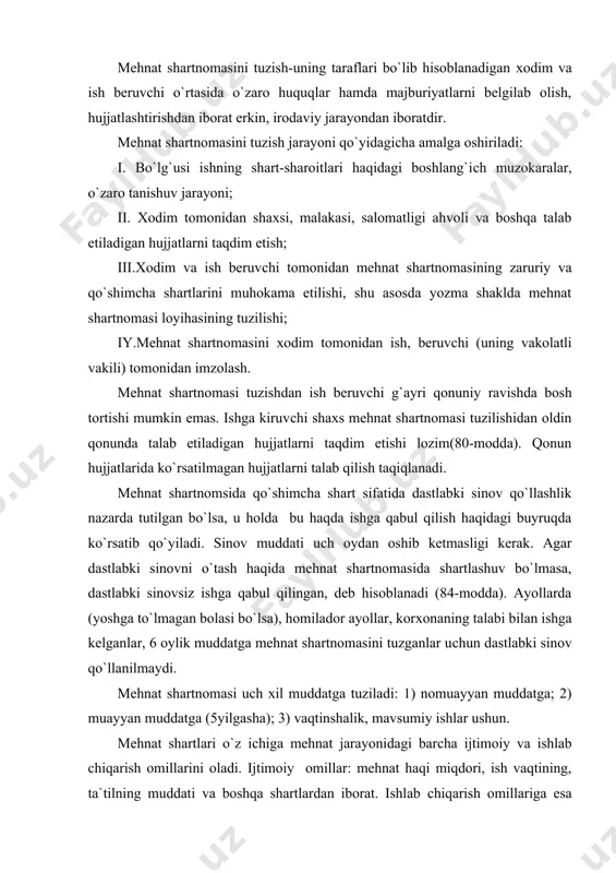 ashuv bo`lmasa, dastlabki sinovsiz ishga qabul qilingan, deb hisoblanadi (84-modda). ayollarda (yoshga to`lmagan bolasi bo`lsa), homilador ayollar, korxonaning talabi bilan ishga kelganlar, 6 oylik muddatga mehnat shartnomasini tuzganlar uchun dastlabki sinov qo`llanilmaydi. mehnat shartnomasi uch xil muddatga tuziladi: 1) nomuayyan muddatga; 2) muayyan muddatga (5yilgasha); 3) vaqtinshalik, mavsumiy ishlar ushun. mehnat shartlari o`z ichiga mehnat jarayonidagi barcha ijtimoiy va ishlab chiqarish omillarini oladi. ijtimoiy omillar: mehnat haqi miqdori, ish vaqtining, ta`tilning muddati va boshqa shartlardan iborat. ishlab chiqarish omillariga esa texnika, sanitariya,gigiyenaga oid ishlab shiqarish, maishiy va boshqa shartlar kiradi. mehnat shartlarini shartnoma taraflaridan birining tashabbusi bilan o`zgartirilishiga faqat qonunda nazarda tutilgan hollarda yo`l qo`yiladi (89-modda). mehnat shartlarini o`zgartirish hollarining eng muhimi boshqa ishga ko`chirishdir. xodimni doimiy boshqa ishga o`tkazish faqat uning roziligi bilangina amalga oshiriladi (92-modda). mehnat shartnomasi bekor qilinayotgan paytida xodimlarning huquqlari ustuvor himoyalanishi tamoyillari belgilangan bo`lib, bu masalada xodimlar uchun ish beruvchilarga nisbatan kengroq huquqlar, qo`shimcha kafolatlar …