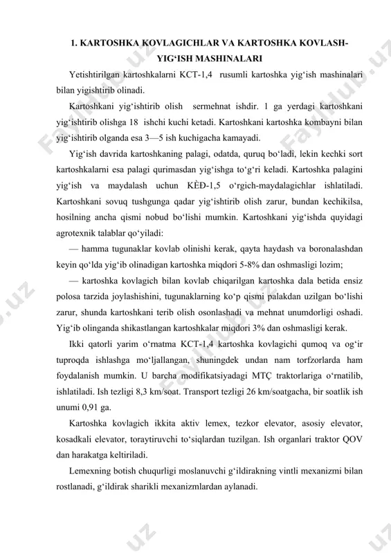 vchi g‘ildirakning vintli mexanizmi bilan rostlanadi, g‘ildirak sharikli mexanizmlardan aylanadi. tezkor elevator tuproq qatlamini lemexlardan olib, ularni maydalaydi, tuproqni elaydi va qolgan massani asosiy elevatorga o‘tkazadi. asosiy elevator ikki ariqcha, chiviqli polotno, yo‘naltiruvchi roliklar, tutib turuvchi yulduzchalardan va yurgizish yulduzchalari o‘rnatilgan yetakchi valdan tashkil topgan. polotno chiviqlari navbati bilan goh u tomonga, goh bu tomongan bukilgan polotno zanjirlari (qadash 41,3 mm) maydalaydi. asosiy elevator shakllarni yanada maydalaydi, tuproqni elaydi va qolgan massani kosadkali elevatorga uzatadi. kosadkali elevator tuproqni qo‘shimcha ravishda elaydi, tugunaklar va qolgan aralashmalarni yer sirtiga chiqarib tashlaydi. kosadkasi elevator oxiriga taroqlar ko‘rinishida to‘siq o‘rnatilgan bo‘lib, ular yordamida massa elevatordan tushayotganda 60—90 sm gacha torayadi. kartoshka kavlash va yig‘ishtirish mashinalari kartoshkani yig‘ishtirish mashinasining turlari va umumiy tuzilishi. respublikamizda kartoshka hosilini yig‘ishtirishda mahalliy sharoitga moslangan texnologiyadan foydalaniladi, unda, asosan, oddiy kovlagich yoki kombayn ishlatiladi. ulardan keng tarqalganlari — kovlab-irg‘itgich va kovlabelagichdir. kovlab-irg‘itgich (43- rasm) ning tishi 1 kartoshka tupini tagidan …