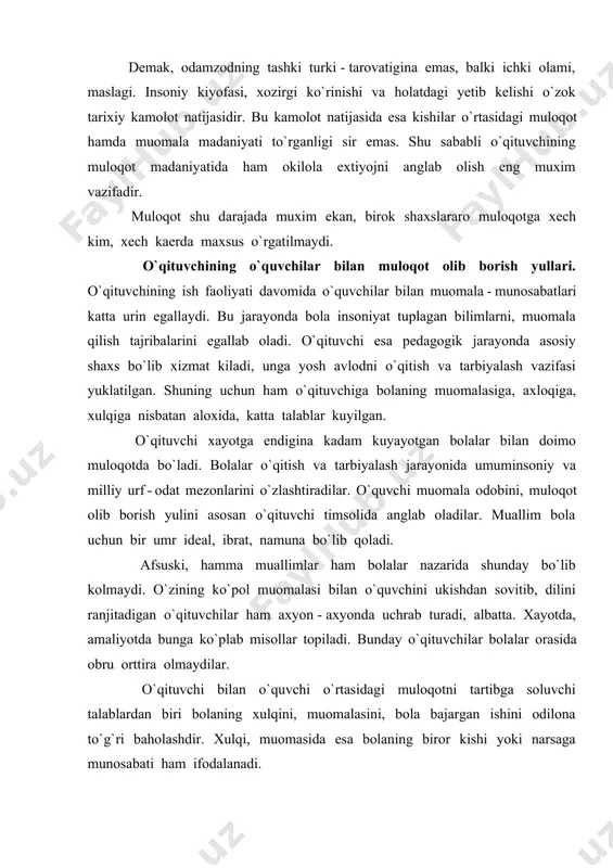 idan biri xisoblanadi. sinfdan va maktabdan tashkari ishlarning turi nixoyatda ko`p bo`lib, o`qituvchi tomonidan muloqot jarayonida u ishlarni xususiyati va bajarish jarayoni, natijasi haqida tulik tushuntirishiga bog`liqdir. muloqotlar jarayonida o`qituvchi ayrim talablarga rioya qilishiga to`g`ri keladi: o`z ishi jarayonida o`qituvchi har bir o`quvchining kadr - kimmatini inson sifatida xurmat qilishi, o`quvchiga nisbatan ishonch; bolaga mehribon, gamxur bo`lishi, shodligiga ham, tashvishlariga ham sherik bo`lish; bolalar bilan har qanday muloqot jarayonida aloxida yondoshish, pedagogik taktni saklash. o`qituvchi faoliyatida sharkona umuminsoniy kadriyatlardan foydalanish. muallimlik kasbi shunday sharafli, ishonchli va olijanob kasblardan bo`lganligi uchun ham milliy dasturdan, ta`lim to`g`risidagi qonundan kelib chikadigan vazifalarni maktab o`quvchilari, o`quv yurtlarining pedagog xodimlari, professor o`qituvchilari bajaradilar. shuning uchun ham «qonun»da pedagog xodimlar o`zlarining kasb - kor sha`ni va kadr - kimmatlarini ximoya qilishlari : odob - axloq koidalariga rioya etishlari, bola, o`quvchi va talaba, o`qituvchi - o`quvchi shaxsning kadr - kimmatini xurmatlashlari; ularni mexnatga, qonunlarga, ota - onalar …