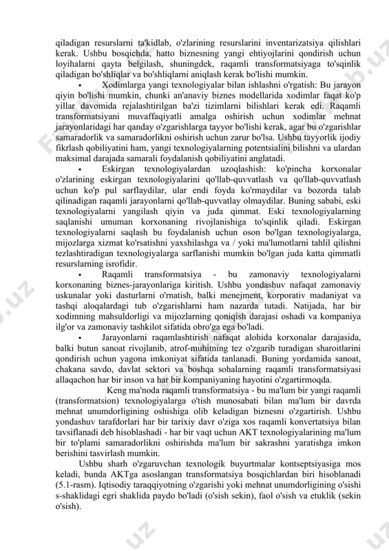 larga qaramay, barcha bosqichlar uchun umumiy bo'lgan bir qator muhim narsalar mavjud. · korxonaning barcha biznes ehtiyojlarini hisobga oladigan reja tuzish: raqamli transformatsiya jarayonining boshida rivojlanish yo'nalishlarini, shuningdek ushbu rivojlanishga yordam beradigan texnologiyalar to'plamini aniqlash juda muhimdir. shu bilan birga, korxonalar modernizatsiya qilishni talab qiladigan resurslarni ta'kidlab, o'zlarining resurslarini inventarizatsiya qilishlari kerak. ushbu bosqichda, hatto biznesning yangi ehtiyojlarini qondirish uchun loyihalarni qayta belgilash, shuningdek, raqamli transformatsiyaga to'sqinlik qiladigan bo'shliqlar va bo'shliqlarni aniqlash kerak bo'lishi mumkin. · xodimlarga yangi texnologiyalar bilan ishlashni o'rgatish: bu jarayon qiyin bo'lishi mumkin, chunki an'anaviy biznes modellarida xodimlar faqat ko'p yillar davomida rejalashtirilgan ba'zi tizimlarni bilishlari kerak edi. raqamli transformatsiyani muvaffaqiyatli amalga oshirish uchun xodimlar mehnat jarayonlaridagi har qanday o'zgarishlarga tayyor bo'lishi kerak, agar bu o'zgarishlar samaradorlik va samaradorlikni oshirish uchun zarur bo'lsa. ushbu tayyorlik ijodiy fikrlash qobiliyatini ham, yangi texnologiyalarning potentsialini bilishni va ulardan maksimal darajada samarali foydalanish qobiliyatini anglatadi. · eskirgan texnologiyalardan uzoqlashish: ko'pincha …