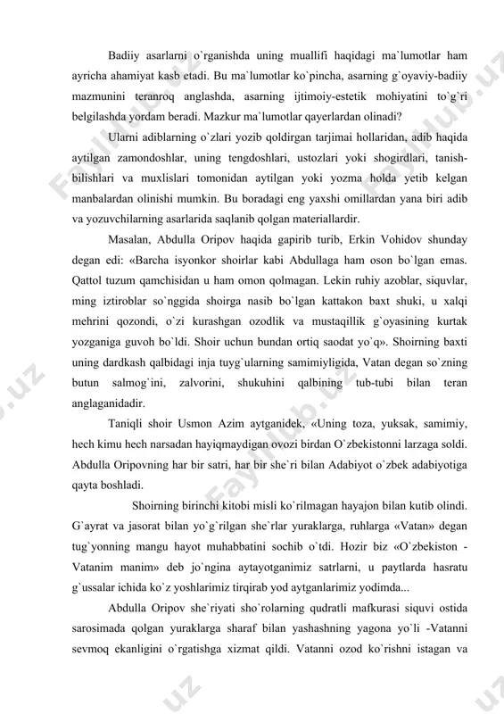 ytlarda hasratu g`ussalar ichida ko`z yoshlarimiz tirqirab yod aytganlarimiz yodimda... abdulla oripov she`riyati sho`rolarning qudratli mafkurasi siquvi ostida sarosimada qolgan yuraklarga sharaf bilan yashashning yagona yo`li -vatanni sevmoq ekanligini o`rgatishga xizmat qildi. vatanni ozod ko`rishni istagan va keyinchalik bu yo`lda sa`yi harakatlar qilgan insonlarining ko`pchiligiga ham abdulla oripov she`riyati madad bo`lganiga guvohmiz. abdulla oripov she`riyati mustamlakachilik davrida ham o`zbekda oru nomus barqaror ekanligi haqida kelajakka ko`rsatadigan o`lmas hujjatlarimizdandir» . bunday fikrlardan adabiyot darslari jarayonida foydalanish o`quvchilarning badiiy adabiyotga, uning ijodkoriga nisbatan qiziqish va muhabbatini yanada kuchaytiradi. badiiy asarni tahlil qilish jarayonida adibning o`z fikrlaridan foydalanish ham yaxshi samara beradi. masalan, yusuf xos xojibning hayoti va ijodini o`rganishda bevosita uning o`z asari-«qutadg`u bilig»ga murojaat qilish o`rinli bo`ladi. buning asosiy sabablaridan biri adib haqida boshqa ilmiy, tarixiy manbalarda tegishli axborotlarning saqlanib qolinmagani yoki hozircha topilmay turishidir. kitob muqadimasida adib o`zining tug`ilgan yurtini eslatib o`tadi: munuqi turug`laq g`uz o`rdu eli, tub-asli, nasabdin yurumish …
