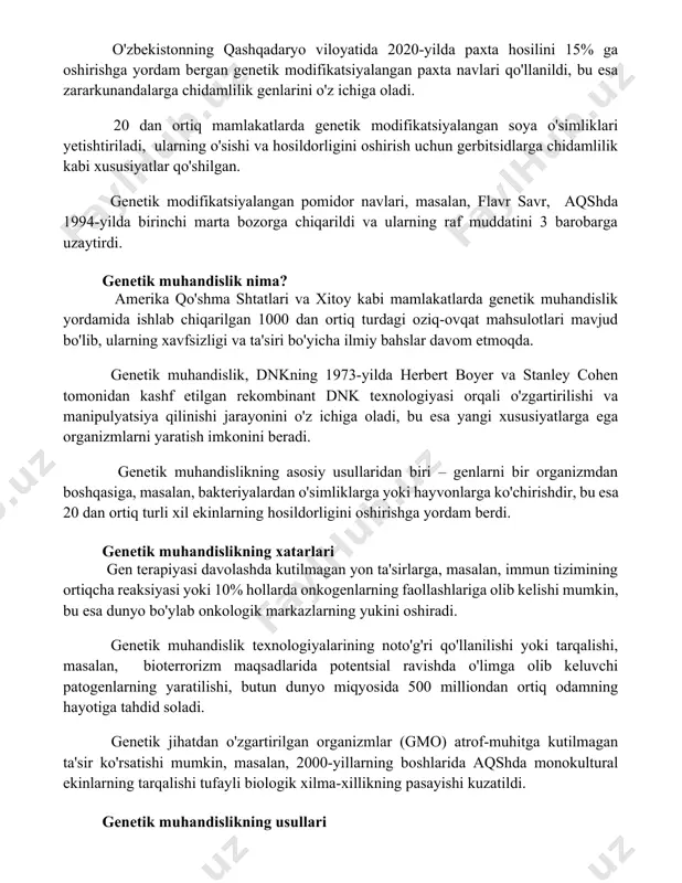 lari qo'llanildi, bu esa zararkunandalarga chidamlilik genlarini o'z ichiga oladi. 20 dan ortiq mamlakatlarda genetik modifikatsiyalangan soya o'simliklari yetishtiriladi, ularning o'sishi va hosildorligini oshirish uchun gerbitsidlarga chidamlilik kabi xususiyatlar qo'shilgan. genetik modifikatsiyalangan pomidor navlari, masalan, flavr savr, aqshda 1994-yilda birinchi marta bozorga chiqarildi va ularning raf muddatini 3 barobarga uzaytirdi. genetik muhandislik nima? amerika qo'shma shtatlari va xitoy kabi mamlakatlarda genetik muhandislik yordamida ishlab chiqarilgan 1000 dan ortiq turdagi oziq-ovqat mahsulotlari mavjud bo'lib, ularning xavfsizligi va ta'siri bo'yicha ilmiy bahslar davom etmoqda. genetik muhandislik, dnkning 1973-yilda herbert boyer va stanley cohen tomonidan kashf etilgan rekombinant dnk texnologiyasi orqali o'zgartirilishi va manipulyatsiya qilinishi jarayonini o'z ichiga oladi, bu esa yangi xususiyatlarga ega organizmlarni yaratish imkonini beradi. genetik muhandislikning asosiy usullaridan biri – genlarni bir organizmdan boshqasiga, masalan, bakteriyalardan o'simliklarga yoki hayvonlarga ko'chirishdir, bu esa 20 dan ortiq turli xil ekinlarning hosildorligini oshirishga yordam berdi. genetik muhandislikning xatarlari gen terapiyasi davolashda kutilmagan …