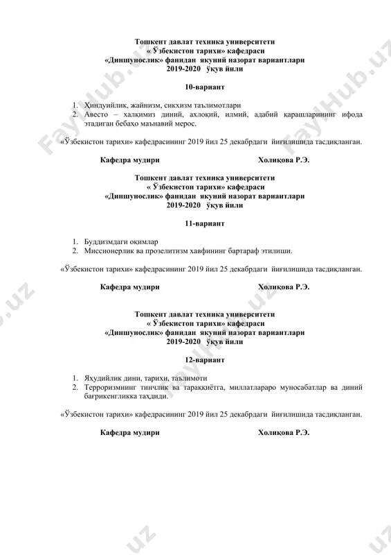 итети « ўзбекистон тарихи» кафедраси «диншунослик» фанидан якуний назорат вариантлари 2019-2020 ўқув йили 16-вариант 1. авесто – бебаҳо маънавий мерос. 2. муҳаммад пайғамбар (с.а.в.)нинг ҳаёти ва фаолияти. «ўзбекистон тарихи» кафедрасининг 2019 йил 25 декабрдаги йиғилишида тасдиқланган. кафедра мудири холиқова р.э. тошкент давлат техника университети « ўзбекистон тарихи» кафедраси «диншунослик» фанидан якуний назорат вариантлари 2019-2020 ўқув йили 17-вариант 1. христианликнинг оқимлари 2. ислом илоҳиёти ва унинг асосий ақидалари, ислом фалсафаси, олам ва одам яратилиши. «ўзбекистон тарихи» кафедрасининг 2019 йил 25 декабрдаги йиғилишида тасдиқланган. кафедра мудири холиқова р.э. тошкент давлат техника университети « ўзбекистон тарихи» кафедраси «диншунослик» фанидан якуний назорат вариантлари 2019-2020 ўқув йили 18-вариант 1. ҳиндуийлик, жайнизм, сикхизм таълимотлари 2. ислом дини шаклланишидаги тарихий шароит (жохилия даври). «ўзбекистон тарихи» кафедрасининг 2019 йил 25 декабрдаги йиғилишида тасдиқланган. кафедра мудири холиқова р.э. тошкент давлат техника университети « ўзбекистон тарихи» кафедраси «диншунослик» фанидан якуний назорат вариантлари 2019-2020 ўқув йили 19-вариант 1. диннинг ижтимоий структураси. …