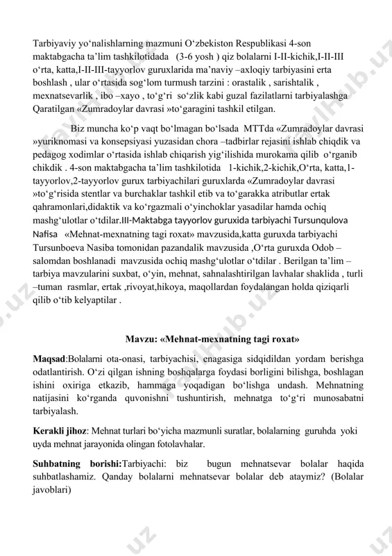 zusida,katta guruxda tarbiyachi tursunboeva nasiba tomonidan pazandalik mavzusida ,o‘rta guruxda odob –salomdan boshlanadi mavzusida ochiq mashg‘ulotlar o‘tdilar . berilgan ta’lim –tarbiya mavzularini suxbat, o‘yin, mehnat, sahnalashtirilgan lavhalar shaklida , turli –tuman rasmlar, ertak ,rivoyat,hikoya, maqollardan foydalangan holda qiziqarli qilib o‘tib kelyaptilar . mavzu: «mehnat-mexnatning tagi roxat» maqsad:bolalarni ota-onasi, tarbiyachisi, enagasiga sidqidildan yordam berishga odatlantirish. o‘zi qilgan ishning boshqalarga foydasi borligini bilishga, boshlagan ishini oxiriga etkazib, hammaga yoqadigan bo‘lishga undash. mehnatning natijasini ko‘rganda quvonishni tushuntirish, mehnatga to‘g‘ri munosabatni tarbiyalash. kerakli jihoz: mehnat turlari bo‘yicha mazmunli suratlar, bolalarning guruhda yoki uyda mehnat jarayonida olingan fotolavhalar. suhbatning borishi:tarbiyachi: biz bugun mehnatsevar bolalar haqida suhbatlashamiz. qanday bolalarni mehnatsevar bolalar deb ataymiz? (bolalar javoblari) tarbiyachi: to‘g‘ri, kiyimlarini tartibli saqlaydigan, o‘yinchoqlarni o‘z joyiga yig‘ishtirib qo‘yadigan, o‘rtoqlariga kiyinishda yordam beradigan bolalarni ham mehnatsevar bolalar deymiz. bugun ertalab lola nodiraga tuflisining ipini bog‘lashga yordam berib yubordi, kiyimini shkafga ilib qo‘ydi. lola o‘rtog‘iga yordam berib juda to‘g‘ri ish qildi. …