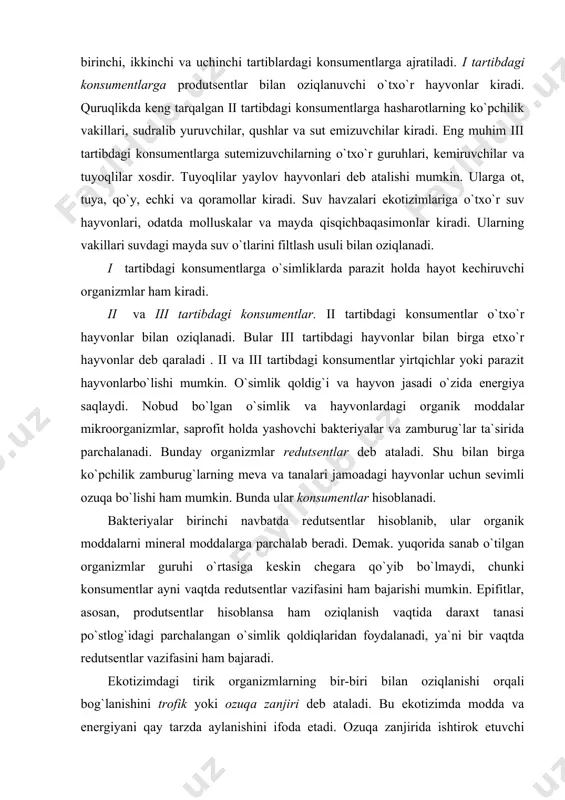 ar hisoblanadi va konsumentlar deb ataladi. ular birinchi, ikkinchi va uchinchi tartiblardagi konsumentlarga ajratiladi. i tartibdagi konsumentlarga produtsentlar bilan oziqlanuvchi o`txo`r hayvonlar kiradi. quruqlikda keng tarqalgan ii tartibdagi konsumentlarga hasharotlarning ko`pchilik vakillari, sudralib yuruvchilar, qushlar va sut emizuvchilar kiradi. eng muhim iii tartibdagi konsumentlarga sutemizuvchilarning o`txo`r guruhlari, kemiruvchilar va tuyoqlilar xosdir. tuyoqlilar yaylov hayvonlari deb atalishi mumkin. ularga ot, tuya, qo`y, echki va qoramollar kiradi. suv havzalari ekotizimlariga o`txo`r suv hayvonlari, odatda molluskalar va mayda qisqichbaqasimonlar kiradi. ularning vakillari suvdagi mayda suv o`tlarini filtlash usuli bilan oziqlanadi. i tartibdagi konsumentlarga o`simliklarda parazit holda hayot kechiruvchi organizmlar ham kiradi. ii va iii tartibdagi konsumentlar. ii tartibdagi konsumentlar o`txo`r hayvonlar bilan oziqlanadi. bular iii tartibdagi hayvonlar bilan birga etxo`r hayvonlar deb qaraladi . ii va iii tartibdagi konsumentlar yirtqichlar yoki parazit hayvonlarbo`lishi mumkin. o`simlik qoldig`i va hayvon jasadi o`zida energiya saqlaydi. nobud bo`lgan o`simlik va hayvonlardagi organik moddalar mikroorganizmlar, saprofit holda yashovchi …
