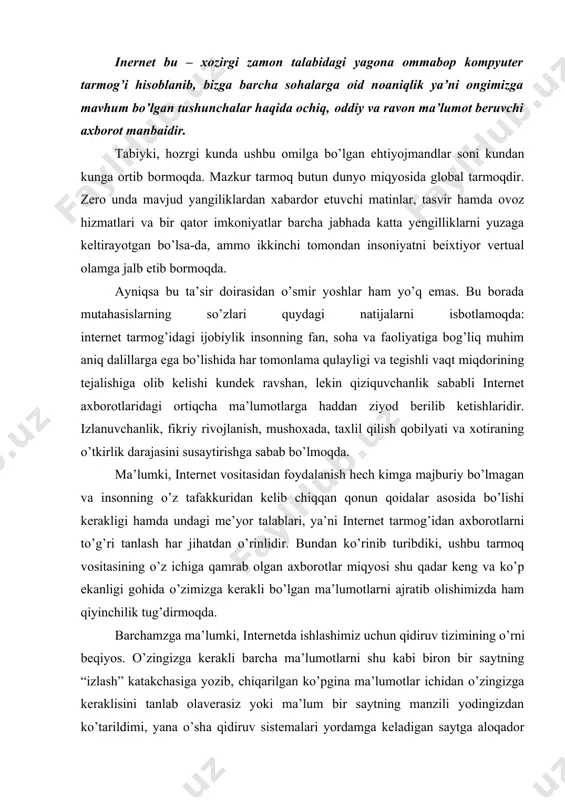 lumotlarni shu kabi biron bir saytning “izlash” katakchasiga yozib, chiqarilgan ko’pgina ma’lumotlar ichidan o’zingizga keraklisini tanlab olaverasiz yoki ma’lum bir saytning manzili yodingizdan ko’tarildimi, yana o’sha qidiruv sistemalari yordamga keladigan saytga aloqador kalit so’zlarini terasiz va qarabsizki o’sha sayt qarshingizda namayon bo’ladi. internet tarmog’ida: yahoo, google, ref.uz singari yana boshqa nomlar bilan ataluvchi qidiruv tizimlari mavjud. · yuqoridagi qidiruv dasturlari haqida batafsil va umumiy ta’rif berishda ularni biror bir tizim orqali masalan, google tizimini tushuntirish maqsadga muvofiq bo’ladi. bu kompaniya internetdagi yetakchi qidiruv tizimi hisoblanadi, dunyo bo’ylab tarmoq foydalanuvchilarning o’ntadan yettitasi u yoki bu ma’lumotlarni topish ilinjida aynan mana shu saytga murojat qilishadi. tizim har kuni 50 mlionga yaqin so’rovlarni qabul qiladi, sakkiz milyardlab veb-sahifalarni ideksatsiya qiladi. u 101 tildagi axborotni izlab topishi mumkin. · keyingi yillarda butun dunyo internet foydalanuvchilari orasida keng ommalashib borayotgan google tizimi 1998 – yil sentyabrda ishga tushgan. hozirda bu kompaniyaning qidiruv tizimlaridan tashqari yana …