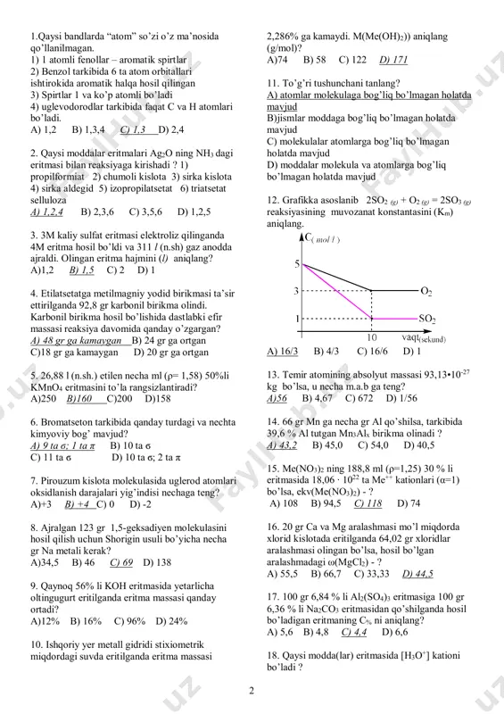 kula va atomlarga bog’liq bo’lmagan holatda mavjud 12. grafikka asoslanib 2so2 (g) + o2 (g) = 2so3 (g) reaksiyasining muvozanat konstantasini (km) aniqlang. a) 16/3 b) 4/3 c) 16/6 d) 1 13. temir atomining absolyut massasi 93,13•10-27 kg bo’lsa, u necha m.a.b ga teng? a)56 b) 4,67 c) 672 d) 1/56 14. 66 gr mn ga necha gr al qo’shilsa, tarkibida 39,6 % al tutgan mn3alx birikma olinadi ? a) 43,2 b) 45,0 c) 54,0 d) 40,5 15. me(no3)2 ning 188,8 ml (ρ=1,25) 30 % li eritmasida 18,06 ∙ 1022 ta me++ kationlari (α=1) bo’lsa, ekv(me(no3)2) - ? a) 108 b) 94,5 c) 118 d) 74 16. 20 gr ca va mg aralashmasi mo’l miqdorda xlorid kislotada eritilganda 64,02 gr xloridlar aralashmasi olingan bo’lsa, hosil bo’lgan aralashmadagi ω(mgcl2) - ? a) 55,5 b) 66,7 c) 33,33 d) 44,5 17. 100 gr 6,84 % li al2(so4)3 eritmasiga 100 gr 6,36 % …
