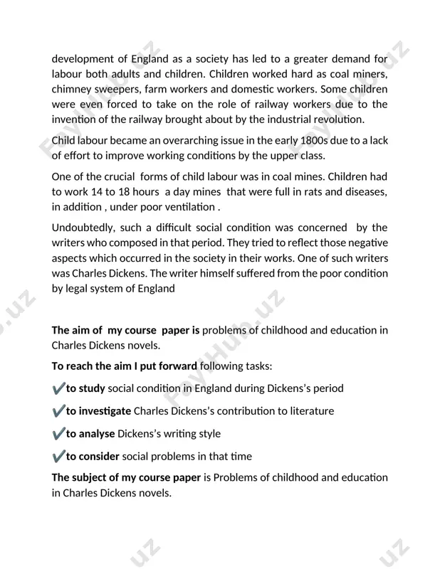 m i put forward following tasks: ✔to study social condition in england during dickens’s period ✔to investigate charles dickens’s contribution to literature ✔to analyse dickens’s writing style ✔to consider social problems in that time the subject of my course paper is problems of childhood and education in charles dickens novels. the object of my course paper is charles dickens’s novel “ oliver twist “ the course paper includes introduction, to chapters, conclusion and references the main part includes early life of dickens and social conditions in england in this period. firstly, i focused on how charles dickens came to literature world. i tried to investigate that whether his childhood influenced his career or not. having no formal education, he studied on his own, worked furiously on anything he undertook, and at the age of 23 he rose to prominence as a writer. he continued to work hard for the rest …