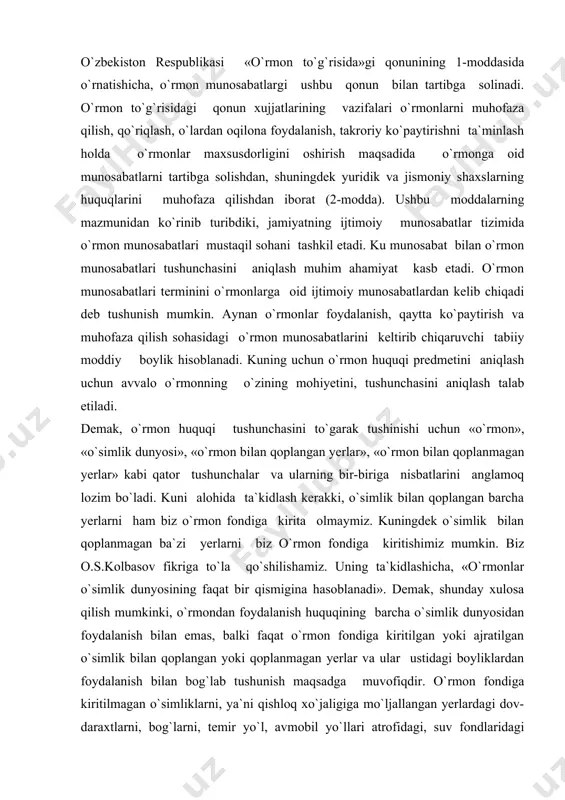 a olmaymiz. kuningdek o`simlik bilan qoplanmagan ba`zi yerlarni biz o`rmon fondiga kiritishimiz mumkin. biz o.s.kolbasov fikriga to`la qo`shilishamiz. uning ta`kidlashicha, «o`rmonlar o`simlik dunyosining faqat bir qismigina hasoblanadi». demak, shunday xulosa qilish mumkinki, o`rmondan foydalanish huquqining barcha o`simlik dunyosidan foydalanish bilan emas, balki faqat o`rmon fondiga kiritilgan yoki ajratilgan o`simlik bilan qoplangan yoki qoplanmagan yerlar va ular ustidagi boyliklardan foydalanish bilan bog`lab tushunish maqsadga muvofiqdir. o`rmon fondiga kiritilmagan o`simliklarni, ya`ni qishloq xo`jaligiga mo`ljallangan yerlardagi dov-daraxtlarni, bog`larni, temir yo`l, avmobil yo`llari atrofidagi, suv fondlaridagi himoya xarakterdagi daraxtlarni biz o`rmonlardan foydalanish huquqi tushunchasi doirasiga kirita olmaymiz. kuningdek shaharlardagi, qishloq aholi punktlaridagi yashil daraxtlar, tomorqa yerlaridagi, dacha uchastkalaridagi daraxtlar ham o`rmon fondiga qo`shilmaydi. ku sababdan ushbu o`simliklardan foydalanish bilan bog`liq bo`lgan munosabatlarni o`rmon qonunchiligi tartibga solmaydi. kuning uchun ularni o`rmondan foydalanish huquqi tushunchasiga kirmaydi. o`rmonlardan foydalanish huquqi tushunchasini avvalo o`rmon tushunchasi bilan bog`liq holda tasavvur etiladi. «o`rmon,-deb yozadi i.s.melixov,-ma`lum xududni egallagan, nafaqat daraxtlardan balki …