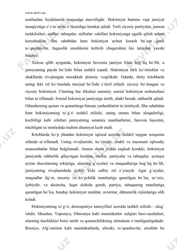 hi, uning omma bilan aloqadorligi, kuchliligi kabi sifatlari jamiyatning umumiy manfaatlarini, farovon hayotini, tinchligini ta`minlashda muhim ahamiyat kasb etadi. kitoblarda ko`p jihatdan hokimiyat iqtisod asosida tashkil topgan ustqurma sifatida ta`riflanadi. uning rivojlanishi, ko`rinishi, shakli va mazmuni iqtisodiy munosabatlar bilan belgilanadi. ammo shuni yodda saqlash kerakki, hokimiyat jamiyatda rahbarlik qilayotgan kuchlar, sinflar, partiyalar va tabaqalar, ayniqsa ayrim shaxslarning erklariga, ularning g`oyalari va maqsadlariga bog`liq bo`lib, jamiyatning rivojlanishida ijobiy yoki salbiy rol o`ynaydi. agar g`oyalar, maqsadlar ilg`or, insoniy va ko`pchilik manfaatiga qaratilgan bo`lsa, so`zsiz, ijobiydir, va aksincha, faqat alohida guruh, partiya, tabaqaning manfaatiga qaratilgan bo`lsa, bunday hokimiyat totalitar, avtoritar, diktatorlik rejimlariga olib keladi. hokimiyatning to`g`ri, demoqratiya tamoyillari asosida tashkil etilishi - ulug` ishdir. masalan, yaponiya, olmoniya kabi mamlakatlar xalqlari baxt-saodatlari, ularning tinchliklari boisi tartib va qonunchilikning chinakam o`rnatilganligidadir. rossiya, afg`oniston kabi mamlakatlarda, afsuski, to`qnashuvlar, urushlar bu hokimiyatning, tartib, qoidalarning yaxshi shakllanmaginidan, kuchsizligidan, adashayotginidan dalolat beradi. o`zbekistonda esa, bugun shunday hokimiyat tashkil topdiki, …
