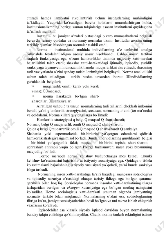 r – an’ana, urf-odat yoki qonunchilik cheklovi orqali uzoq muddatli va barqaror hulq-atvor namunalarining yaratilishiga olib keluvchi ijtimoiy tashkilot”. institutlarni ko`z bilan ko`rib, ularni jismonan his etib yoki o`lchab bo`lmaydi. bu inson ongi bilan yaratilgan o`ziga xos konstruksiyalar, ko`zga ko`rinmaydigan mexanizmlardir. institutlar insonlarning muayyan jamoasiga xos bo`lgan tafakkur tarzini aks ettiradi. institutlarning yana boshqa bir ta’rifi b.z.milner tomonidan d.nort [46] yozgan so`zboshishida keltirilgan: “institutlar – bu insonlar tomonidan ishlab chiqilgan cheklovlar hamda ularning o`zaro hamkorligini tarkiblashtiruvchi majburlash omillari. bularning barchasi birgalikda jamiyat va iqtisodiyotning undovchi tarkibini hosil qiladi”. yuqorida keltirilgan ta’riflar institutlarning asosiy xususiyatlarini qamrab olgan holda, ularning asosiy funksiyalarini hamda rivojlanish qonunlarini aks ettiradi hamda jamiyatni rivojlantirish uchun institutlarning muhimligini ta’kidlaydi. yuqorida ko`rsatilgan barcha holatlarni umumlashtirgan holda, institutsionalizmning hozirgi zamon talqinlariga asosan institutlarni quyidagicha ta’riflash mumkin: institut – bu jamiyat a’zolari o`rtasidagi o`zaro munosabatlarni belgilab beruvchi rasmiy qoidalar va norasmiy normalar tizimi. institutlar asosini uning tarkibiy qismlari hisoblangan normalar …
