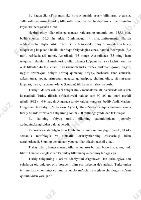 lanadi. shuning uchun ham yagona tillar oilasini tashkil qiladi. turkiy tillar oilasiga mansub tillar uchun asos bo’lgan bobo til-qadimgi turk tilidir. bundan - anglashiladiki, turkiy tillar uzoq va qadimiy tarixga ega. turkiy xalqlarning tillari va adabiyotini o’rganuvchi fan turkologiya, shu sohalarga oid tadqiqot olib boruvchi olim esa turkolog deb ataladi. turkologiya termini turk etnonimiga «bilim, tushuncha ma'nolarini anglatuvchi «logos» so'zini qo'shiluvidan yasalgan.' turkiy filologiya, yuqorida tilga olingan turkiy xalqlar tili va adabiyoti, taraqqiyoti tarixini, taraqqiy etish omillarini ilmiy-nazariy va amaliy jihatdan o'rganuvchi fandir. turkiy filologiya keng qamrovli boiib, o'z navbatida, o'zbek filologiyasi, qirg'iz filologiyasi, turk filologiyasi kabi qator tarmoqlarga bo'linadi. «turkiy filologiyaga kirish» esa ana shu fanga oid ilk nazariy va amaliy tushunchalarni o'rgatadi. filologiya fakulngteti talabalarini turkiy tillarning taraqqiyot tarixi turkiy tillar tarixini o'rganish manbalari, turkiy tillar tasnifi, turkiy xalqlarning yozuv sistemasi, hozirgi turkiy tillarning xarakterli lingvistik xususiyatlari kabi masalalarning o'rganilishi turkiy filologiya — turkologiya fani haqidagi dastlabki nazariy …