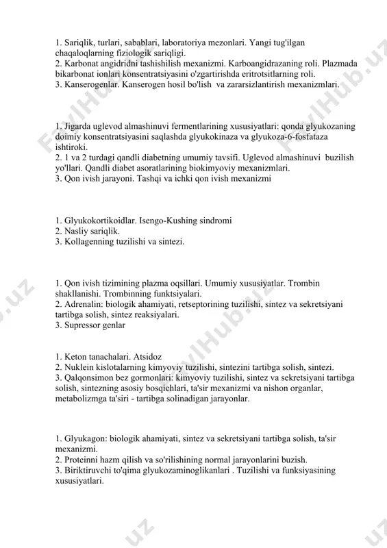 shilish mexanizmi. karboangidrazaning roli. plazmada bikarbonat ionlari konsentratsiyasini o'zgartirishda eritrotsitlarning roli. 3. kanserogenlar. kanserogen hosil bo'lish va zararsizlantirish mexanizmlari. 1. jigarda uglevod almashinuvi fermentlarining xususiyatlari: qonda glyukozaning doimiy konsentratsiyasini saqlashda glyukokinaza va glyukoza-6-fosfataza ishtiroki. 2. 1 va 2 turdagi qandli diabetning umumiy tavsifi. uglevod almashinuvi buzilish yo'llari. qandli diabet asoratlarining biokimyoviy mexanizmlari. 3. qon ivish jarayoni. tashqi va ichki qon ivish mexanizmi 1. glyukokortikoidlar. isengo-kushing sindromi 2. nasliy sariqlik. 3. kollagenning tuzilishi va sintezi. 1. qon ivish tizimining plazma oqsillari. umumiy xususiyatlar. trombin shakllanishi. trombinning funktsiyalari. 2. adrenalin: biologik ahamiyati, retseptorining tuzilishi, sintez va sekretsiyani tartibga solish, sintez reaksiyalari. 3. supressor genlar 1. keton tanachalari. atsidoz 2. nuklein kislotalarning kimyoviy tuzilishi, sintezini tartibga solish, sintezi. 3. qalqonsimon bez gormonlari: kimyoviy tuzilishi, sintez va sekretsiyani tartibga solish, sintezning asosiy bosqichlari, ta'sir mexanizmi va nishon organlar, metabolizmga ta'siri - tartibga solinadigan jarayonlar. 1. glyukagon: biologik ahamiyati, sintez va sekretsiyani tartibga solish, ta'sir …