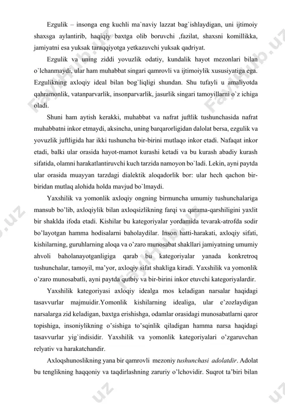 on bir-biridan mutlaq alohida holda mavjud bo`lmaydi. yaxshilik va yomonlik axloqiy ongning birmuncha umumiy tushunchalariga mansub bo’lib, axloqiylik bilan axloqsizlikning farqi va qarama-qarshiligini yaxlit bir shaklda ifoda etadi. kishilar bu kategoriyalar yordamida tevarak-atrofda sodir bo’layotgan hamma hodisalarni baholaydilar. inson hatti-harakati, axloqiy sifati, kishilarning, guruhlarning aloqa va o’zaro munosabat shakllari jamiyatning umumiy ahvoli baholanayotganligiga qarab bu kategoriyalar yanada konkretroq tushunchalar, tamoyil, ma’yor, axloqiy sifat shakliga kiradi. yaxshilik va yomonlik o’zaro munosabatli, ayni paytda qutbiy va bir-birini inkor etuvchi kategoriyalardir. yaxshilik kategoriyasi axloqiy idealga mos keladigan narsalar haqidagi tasavvurlar majmuidir.yomonlik kishilarning idealiga, ular e’zozlaydigan narsalarga zid keladigan, baxtga erishishga, odamlar orasidagi munosabatlarni qaror topishiga, insoniylikning o’sishiga to’sqinlik qiladigan hamma narsa haqidagi tasavvurlar yig`indisidir. yaxshilik va yomonlik kategoriyalari o’zgaruvchan relyativ va harakatchandir. axloqshunoslikning yana bir qamrovli mezoniy tushunchasi adolatdir. adolat bu tenglikning haqqoniy va taqdirlashning zaruriy o’lchovidir. suqrot ta’biri bilan aytganda «adolat – qonunga muvofiq xulqdir». adolat muayyan axloqiy sistemada qabul qilingan, kishilarning …