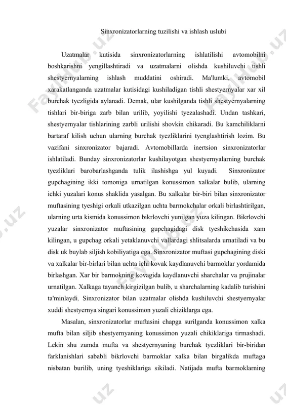 i bilan uchta ichi kovak kaydlanuvchi barmoklar yordamida birlashgan. xar bir barmokning kovagida kaydlanuvchi sharchalar va prujinalar urnatilgan. xalkaga tayanch kirgizilgan bulib, u sharchalarning kadalib turishini ta'minlaydi. sinxronizator bilan uzatmalar olishda kushiluvchi shestyernyalar xuddi shestyernya singari konussimon yuzali chiziklarga ega. masalan, sinxronizatorlar muftasini chapga surilganda konussimon xalka mufta bilan siljib shestyernyaning konussimon yuzali chikiklariga tirmashadi. lekin shu zumda mufta va shestyernyaning burchak tyezliklari bir-biridan farklanishlari sababli bikrlovchi barmoklar xalka bilan birgalikda muftaga nisbatan burilib, uning tyeshiklariga sikiladi. natijada mufta barmoklarning bikrlovchi yunikchalariga ilashib, ya'ni bikrlanib, shu yusinda uning siljishiga oshikcha kuch sarflansa xam kushuvchi shestyernya tomon batafsil sura olmaydi. ammo shu tarzda xosil kilingan kuch bilan birga xaydovchi tomonidan muftani surishga sarflangan kuch xalkani yana xam shestyernyaning konus yuzali chikiklariga sika boshlaydi. natijasida ular orasida ilashish kuchayib, kushuvchi shestyernya bilan muftaning burchak tyezliklari barobarlashadi. shunda mufta diskning tyeshiklaridagi bikrlovchi barmoklarning tiralish kuchi pasayib, muftaning barmoklarga nisbatan erkin surilishiga imkon yaratadi …