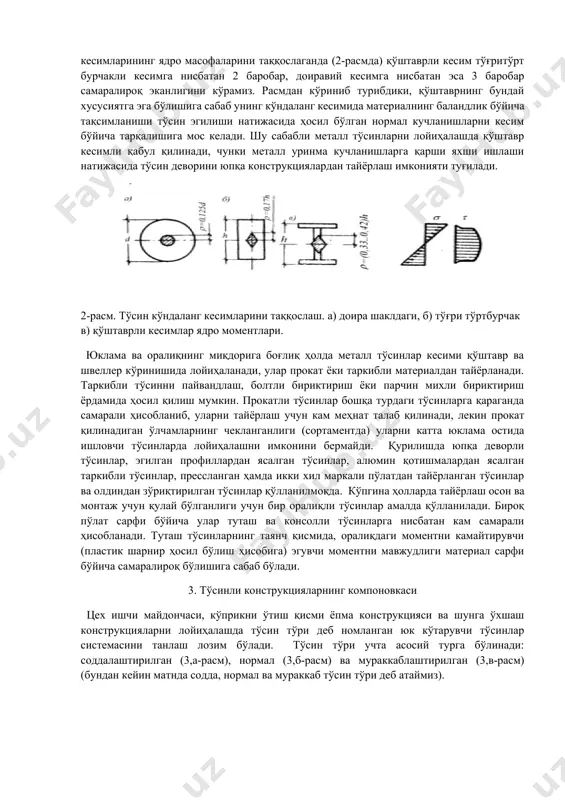 рамиз. расмдан кўриниб турибдики, қўштаврнинг бундай хусусиятга эга бўлишига сабаб унинг кўндаланг кесимида материалнинг баландлик бўйича тақсимланиши тўсин эгилиши натижасида ҳосил бўлган нормал кучланишларни кесим бўйича тарқалишига мос келади. шу сабабли металл тўсинларни лойиҳалашда қўштавр кесимли қабул қилинади, чунки металл уринма кучланишларга қарши яхши ишлаши натижасида тўсин деворини юпқа конструкциялардан тайёрлаш имконияти туғилади. 2-расм. тўсин кўндаланг кесимларини таққослаш. а) доира шаклдаги, б) тўғри тўртбурчак в) қўштаврли кесимлар ядро моментлари. юклама ва оралиқнинг миқдорига боғлиқ ҳолда металл тўсинлар кесими қўштавр ва швеллер кўринишида лойиҳаланади, улар прокат ёки таркибли материалдан тайёрланади. таркибли тўсинни пайвандлаш, болтли бириктириш ёки парчин михли бириктириш ёрдамида ҳосил қилиш мумкин. прокатли тўсинлар бошқа турдаги тўсинларга қараганда самарали ҳисобланиб, уларни тайёрлаш учун кам меҳнат талаб қилинади, лекин прокат қилинадиган ўлчамларнинг чекланганлиги (сортаментда) уларни катта юклама остида ишловчи тўсинларда лойиҳалашни имконини бермайди. қурилишда юпқа деворли тўсинлар, эгилган профиллардан ясалган тўсинлар, алюмин қотишмалардан ясалган таркибли тўсинлар, прессланган ҳамда икки хил маркали …
