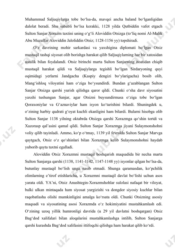 unga qaramasdan, ko‘pchilik olimlarning e’tirof etishlaricha, u xorazmni mustaqil davlat bo‘lishi uchun asos yarata oldi. ya’ni, otsiz anushtegin-xorazmshohlar sulolasi nafaqat bir viloyat, balki ulkan mintaqada ham siyosat yurgizishi va dongdor siyosiy kuchlar bilan raqobatlasha olishi mumkinligini amalga ko‘rsata oldi. chunki otsizning asosiy maqsadi va siyosatining asosi xorazmda o‘z hokimiyatini mustahkamlash edi. o‘zining uzoq yillik humronligi davrida (u 29 yil davlatni boshqargan) otsiz bag‘dod xalifalari bilan aloqalarini mustahkamlashga intilib, sulton sanjarga qarshi kurashda bag‘dod xalifasini ittifoqchi qilishga ham harakat qilib ko‘rdi. 1156 yilda otsiz qoqshol kasaliga uchrab vafot etadi va taxtga uning o‘g‘li elarslon (1156-1172 yy) taxtga o‘tiradi. elarslon otasiga qaraganda ancha qo‘lay vaziyatda taxtni boshqardi. chunki 1157 yilda sulton sanjar vafot etganidan so‘ng saljuqiylar davlati mayda viloyatlarga bo‘linib ketdi va xorazmni mustaqil siyosat olib borishi chun keng yo‘l ochildi. elarslon xurosondagi saljuqiylarning o‘zaro kurashlaridan foydalanib kaspiy bo‘ylaridagi dehistonni bosib oldi. shuningdek u, otasi davrida xorazmga bo‘ysundirilgan ko‘chmanchi turkman va qipchoq …