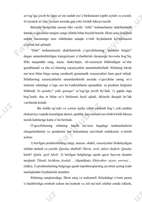 amarali hisoblanadi: 1) so’roq yordamida predmetning belgisini bildirgan so’zlarni tanlash; 2) aralash berilgan so’zlardan gap tuzish; 3) matndan kim? yoki nima? so’rog’iga javob bo’lgan so’zni va unga bog’langan qanday? va qanaqa? so’rog’iga javob bo’lgan so’zni tanlab (so’z birikmasini topib) aytish va yozish; 4) tayanch so’zlar va rasm asosida gap yoki lcichik hikoya tuzish. ikkinchi bosqichda asosan ikki vazifa: “sifat” tushunchasini shakllantirish hamda o’quvchilar nutqini yangi sifatlar bilan boyitib borish, fikrni aniq ifodalash uchun mazmunga mos sifatlardan nutqda o’rinli foydalanish ko’nikmasini o’stirish hal qilinadi. “sifat” tushunchasini shakllantirish o’quvchilarning “predmet belgisi” degan umumlashtirilgan kategoriyani o’zlashtirish darajasiga bevosita bog’liq. shu maqsadda rang, maza, shakl-hajm, xil-xususiyat bildiradigan so’zlar guruhlanadi va shu so’zlarning xususiyatlari umumlashtiriladi. sifatning leksik ma’nosi bilan birga uning xarakterli grammatik xususiyatlari ham qayd etiladi. sifatlarning xususiyatlarini umumlashtirish asosida o’quvchilar uning so’z turkumi sifatidagi o’ziga xos ko’rsatkichlarini ajratadilar: a) predmet belgisini bildiradi, b) qanday? yoki qanaqa? so’rog’iga javob bo’ladi, v) gapda otga bog’lanib, …