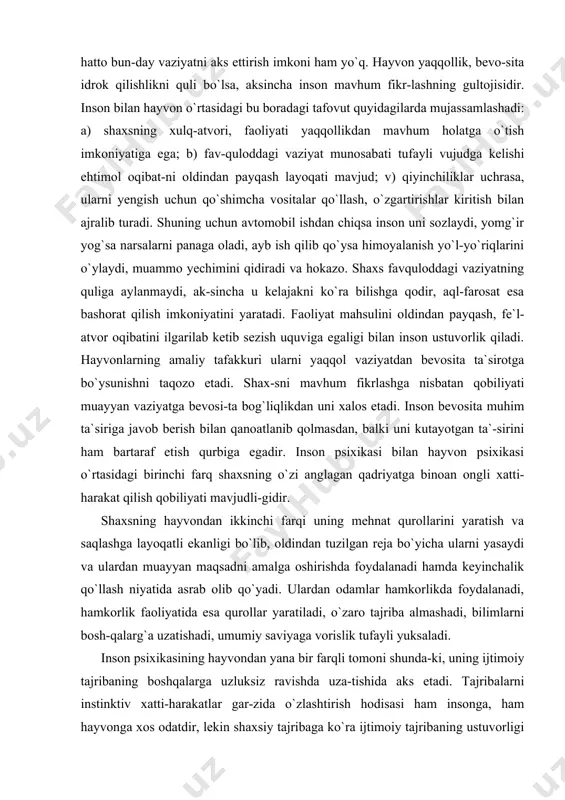 di va ulardan muayyan maqsadni amalga oshirishda foydalanadi hamda keyinchalik qo`llash niyatida asrab olib qo`yadi. ulardan odamlar hamkorlikda foydalanadi, hamkorlik faoliyatida esa qurollar yaratiladi, o`zaro tajriba almashadi, bilimlarni bosh-qalarg`a uzatishadi, umumiy saviyaga vorislik tufayli yuksaladi. inson psixikasining hayvondan yana bir farqli tomoni shunda-ki, uning ijtimoiy tajribaning boshqalarga uzluksiz ravishda uza-tishida aks etadi. tajribalarni instinktiv xatti-harakatlar gar-zida o`zlashtirish hodisasi ham insonga, ham hayvonga xos odatdir, lekin shaxsiy tajribaga ko`ra ijtimoiy tajribaning ustuvorligi odamning ongli mavjudodga aylanishining asosiy manbai hisobla-nadi. shaxsni ijtimoiy munosabat, ijtimoiy tajriba shakllanti-radi, moddiy va ma`naviy qurollarni egallash natijasida unda yuk-sak insoniy funksiyalar (ixtiyoriy xotira, ixtiyoriy diqqat, mavhum tafakkur) vujudga keladi va rivojlana boradi. subyekt tomo-nidan kishilik dunyosida yaratilgan madaniy merosni o`zlashtirili-shi, ayrim o`zgartirishlar kiritilishi uning kamolotida sifat ji-xatidan yuksak bosqichni yuzaga keltiradi. yuksak funksiyalar, nutqiy faoliyatning takomillashuvi, mehnatning hayotiy ehtiyojga ayla-nishi, ertangi hayot to`g`risida mulohazalar tug`ilishi ongning rivoj-lanishi uchun muhim imkoniyatlar yaratadi. shu bois inson bilan hayvon o`rtasidagi …
