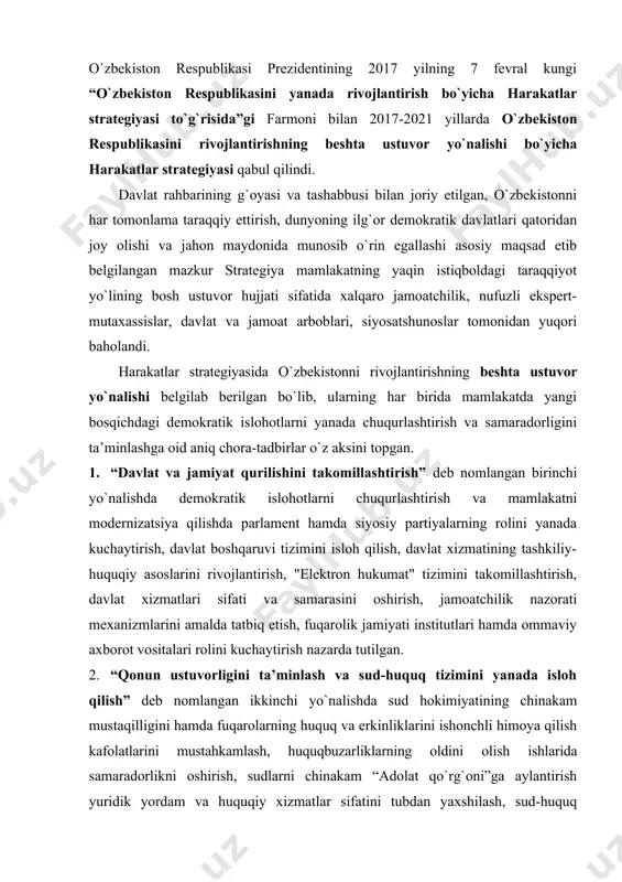 rda tutilgan. 2. “qonun ustuvorligini ta’minlash va sud-huquq tizimini yanada isloh qilish” deb nomlangan ikkinchi yo`nalishda sud hokimiyatining chinakam mustaqilligini hamda fuqarolarning huquq va erkinliklarini ishonchli himoya qilish kafolatlarini mustahkamlash, huquqbuzarliklarning oldini olish ishlarida samaradorlikni oshirish, sudlarni chinakam “adolat qo`rg`oni”ga aylantirish yuridik yordam va huquqiy xizmatlar sifatini tubdan yaxshilash, sud-huquq tizimida yangi yo`nalishdagi islohotlarni amalga oshirish chora-tadbirlari belgilangan. 3. “iqtisodiyotni yanada rivojlantirish va liberallashtirish” deb nomlangan uchinchi yo`nalishda milliy valyuta va narxlarning barqarorligini ta’minlash, valyutani tartibga solish, o`zbekistonga xorij investitsiyalarini keng jalb qilish, etakchi xalqaro va chet el moliyaviy institutlari bilan aloqalarni kengaytirish, eksportga mo`ljallangan tovarlar ishlab chiqarishga zamonaviy texnologiyalarni joriy etish, mamlakatning xalqaro reyting va indekslardagi o`rnini yuksaltirish, umuman, mamlakat iqtisodini jadal rivojlantirish bo`yicha tegishli vazifalarni amalga oshirish chora-tadbirlari muhim o`rin tutadi. 4. “ijtimoiy sohani rivojlantirish” deb nomlangan to`rtinchi yo`nalish aholi, ayniqsa yoshlarning bandligini ta’minlash, fuqarolarni ijtimoiy himoya qilish va salomatligini saqlash, fan, ta’lim, madaniyat va sport sohasini takomillashtirish, …
