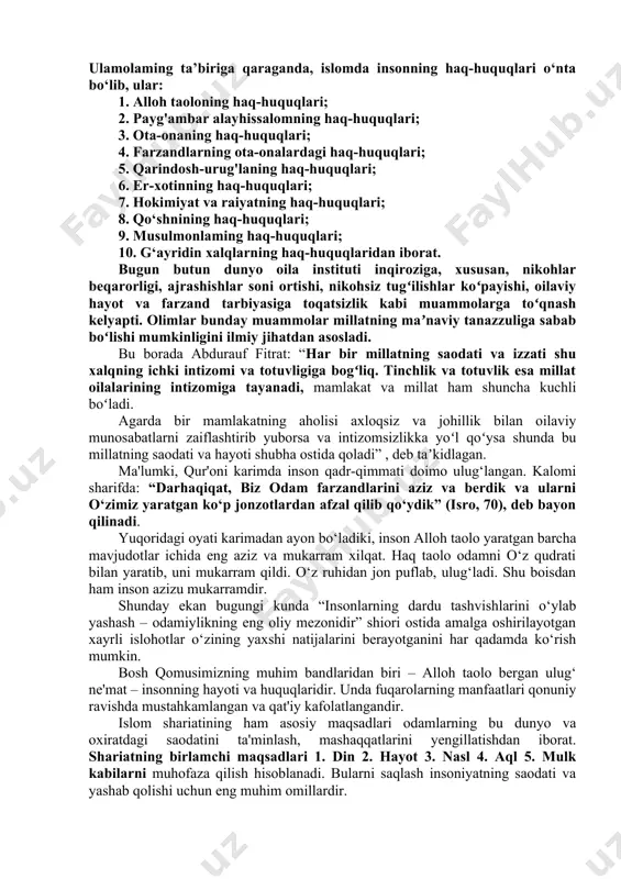 larning baravar foydalanishi zarurligi g‘oyasi bilan chambarchas bog‘lanib ketganini ko'ramiz. qur’oni karim va hadisi shariflarda insonning alloh va shariatdagi haq-huquqlari inson foydalanishi zarur bo‘lgan alohida huquqlar misolida ko‘rsatib berilgan. masalan, qur’oni karimning “baqara surasi”dagi 220-oyatda yetimlarning haqlari to’g’risida, 223, 228-229, 230-oyatlarida erkak va ayolning nikohga kirishi yoki nikohdan chiqish huquqi, “oli imron surasi”ning 20-oyatida islom diniga e ’tiqod qilish huquqi va insonning boshqa huquqlari shariat talablari asosida bayon qilingan. 256-oyatda islom dinining adolatliligi quyidagicha bayon etiladi: “dinda zo‘rlash yo‘q, zero, to‘g’ri yo‘l yanglish yo‘ldan ajrim bo‘ldi. bas, kim shayton (yoxud butlar)ni inkor etib, allohga imon keltirsa, demak, u mustahkam halqani ushlabdi. islomda alloh taolo har bir mo'minning haq-huquqini kamsitmaslik va uni oshirib ham yubormaslikni buyurishi haqida muhim ma’lumotlar beriladi. ulamolaming ta’biriga qaraganda, islomda insonning haq-huquqlari o‘nta bo‘lib, ular: 1. alloh taoloning haq-huquqlari; 2. payg'ambar alayhissalomning haq-huquqlari; 3. ota-onaning haq-huquqlari; 4. farzandlarning ota-onalardagi haq-huquqlari; 5. qarindosh-urug'laning haq-huquqlari; 6. er-xotinning haq-huquqlari; 7. …