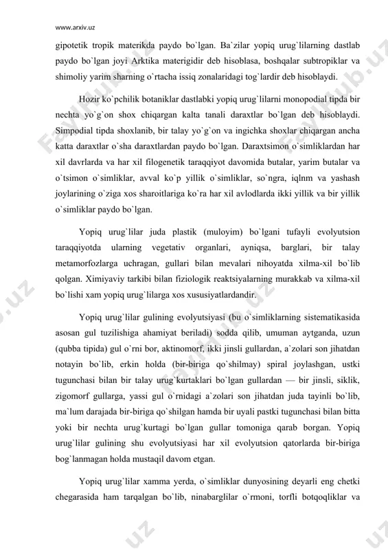 ar gulining evolyutsiyasi (bu o`simliklarning sistematikasida asosan gul tuzilishiga ahamiyat beriladi) sodda qilib, umuman aytganda, uzun (qubba tipida) gul o`rni bor, aktinomorf, ikki jinsli gullardan, a`zolari son jihatdan notayin bo`lib, erkin holda (bir-biriga qo`shilmay) spiral joylashgan, ustki tugunchasi bilan bir talay urug`kurtaklari bo`lgan gullardan — bir jinsli, siklik, zigomorf gullarga, yassi gul o`rnidagi a`zolari son jihatdan juda tayinli bo`lib, ma`lum darajada bir-biriga qo`shilgan hamda bir uyali pastki tugunchasi bilan bitta yoki bir nechta urug`kurtagi bo`lgan gullar tomoniga qarab borgan. yopiq urug`lilar gulining shu evolyutsiyasi har xil evolyutsion qatorlarda bir-biriga bog`lanmagan holda mustaqil davom etgan. yopiq urug`lilar xamma yerda, o`simliklar dunyosining deyarli eng chetki chegarasida ham tarqalgan bo`lib, ninabarglilar o`rmoni, torfli botqoqliklar va ba`zi tundralarni aytmaganda, hamma joyning manzarasi yopiq urug`lilarga bog`liq. odamning hayotida va xo`jalik faoliyatida yopiq urug`lilar boshqa o`simlik gruppalariga qaraganda beqiyos darajada katta rol o`ynaydi. oziq-ovqat, kiyim-kechak, yem-xashak, dorivorlar, xo`shbo`y moddalar, narkotiklar, dori-darmonlar, oshlovchi moddalar, kauchuk, guttapercha, po`kak …