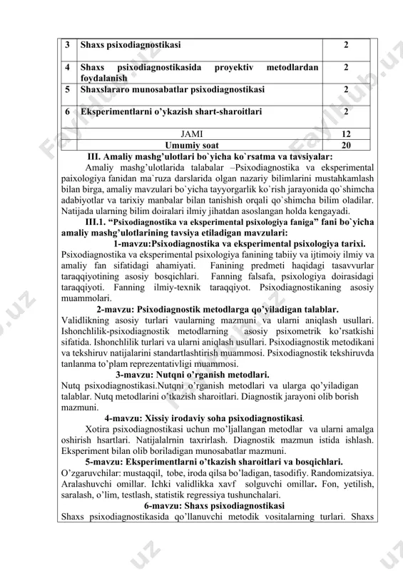 ativligi muammosi. 3-mavzu: nutqni o’rganish metodlari. nutq psixodiagnostikasi.nutqni o’rganish metodlari va ularga qo’yiladigan talablar. nutq metodlarini o’tkazish sharoitlari. diagnostik jarayoni olib borish mazmuni. 4-mavzu: xissiy irodaviy soha psixodiagnostikasi. xotira psixodiagnostikasi uchun mo’ljallangan metodlar va ularni amalga oshirish hsartlari. natijalalrnin taxrirlash. diagnostik mazmun istida ishlash. eksperiment bilan olib boriladigan munosabatlar mazmuni. 5-mavzu: eksperimentlarni o’tkazish sharoitlari va bosqichlari. o’zgaruvchilar: mustaqqil, tobe, iroda qilsa bo’ladigan, tasodifiy. randomizatsiya. aralashuvchi omillar. ichki validlikka xavf solguvchi omillar. fon, yetilish, saralash, o’lim, testlash, statistik regressiya tushunchalari. 6-mavzu: shaxs psixodiagnostikasi shaxs psixodiagnostikasida qo’llanuvchi metodik vositalarning turlari. shaxs so’rovnonalarini keng tarqalgan na’munalari. shaxs psixodiagnostikasida obe’ktiv va cituatsion testlardan foydalanish muammolari. iii.1. amaliy mashg’ulot mavzularini taqsimlanishi № mavzular soati 4- semestr 1 psixodiagnostika va eksperimental psixologiya tarixi. 2 2 psixodiagnostik metodlarga qo’yiladigan talablar. 2 3 nutqni o’rganish metodlari. 2 4 xissiy irodaviy soha psixodiagnostikasi. 2 jami 8 soat 5-smestr amaliy mavzulari 1 eksperimentlarni o’tkazish sharoitlari va bosqichlari 2 2 shaxs …