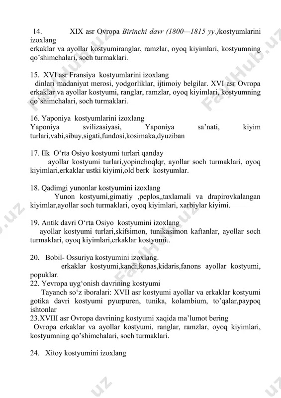 umi, ranglar, ramzlar, оyoq kiyimlari, kоstyumning qo’shimchalari, sоch turmaklari. 16. yaponiya kostyumlarini izoxlang yaponiya svilizasiyasi, yaponiya sa’nati, kiyim turlari,vabi,sibuy,sigati,fundosi,kosimaka,dyuziban 17. ilk o‘rta osiyo kostyumi turlari qanday ayollar kostyumi turlari,yopinchoqlqr, ayollar soch turmaklari, oyoq kiyimlari,erkaklar ustki kiyimi,old berk kostyumlar. 18. qadimgi yunonlar kostyumini izoxlang yunon kostyumi,gimatiy ,peplos,,taxlamali va drapirovkalangan kiyimlar,ayollar soch turmaklari, oyoq kiyimlari, xarbiylar kiyimi. 19. antik davri o‘rta osiyo kostyumini izoxlang ayollar kostyumi turlari,skifsimon, tunikasimon kaftanlar, ayollar soch turmaklari, oyoq kiyimlari,erkaklar kostyumi.. 20. bobil- ossuriya kostyumini izoxlang. erkaklar kostyumi,kandi,konas,kidaris,fanons ayollar kostyumi, popuklar. 22. yevropa uyg‘onish davrining kostyumi tayanch so‘z iboralari: xvii asr kostyumi ayollar va erkaklar kostyumi gotika davri kostyumi pyurpuren, tunika, kolambium, to’qalar,paypoq ishtonlar 23.xviii asr оvrоpa davrining kostyumi xaqida ma’lumot bering оvrоpa erkaklar va ayollar kоstyumi, ranglar, ramzlar, оyoq kiyimlari, kоstyumning qo’shimchalari, sоch turmaklari. 24. xitoy kostyumini izoxlang xitoy svilizasiyasi, sa’nati, kiyim turlari,tunikasimon bichimli kiyimlar,tokay yubka plaxta,day 25. xiii – xv asrlar оvrоpa uyg`оnish davrining kоstyumi xaqida …