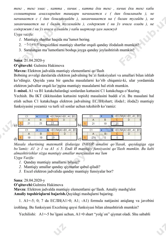 ini c1 katakchaga o’tkazing. yechish. bu ikt (ikkitasidan kattasini topish) masalasini huddi o’zi. bu masalani hal etish uchun c1 katakchaga elektron jadvalning если(shart; ifoda1; ifoda2) mantiqiy funksiyasini yozamiz va turli xil sonlar uchun tekshirib ko’ramiz: a) b) d) e) masala shartining matematik ifodasiga inkor amalini qo’llasak, quyidagiga ega bo’lamiz: a1 1 va a1 5. endi и mantiqiy funsiyasini qo’llash mumkin. bu kabi almashtirishlar sizga mantiqiy amallar mavzusidan ma’lum uyga vazifa: 1. qanday mantiqiy amallarni bilasiz? 2. mantiqiy amallar qanday qiymatlar qabul qiladi? 3. excel elektron jadvalida qanday mantiqiy funsiyalar bor? sana: 28.04.2020-y o’qituvchi:gulmira hakimova mavzu: elektron jadvalda mantiqiy elementlarni qo‘llash. amaliy mashg'ulot amaliy topshiriqlarni bajarish.quyidagi mashqlarni bajaring. 1. a1=-5; 0; 7 da если(a1>0; a1; -a1) formula natijasini aniqlang va javobini izohlang. bu funksiyani excelning qaysi funksiyasi bilan almashtirish mumkin? yechilishi: a1=-5 bo`lgani uchun, a1>0 shart “yolg`on” qiymat oladi. shu sababli если(a1>0; a1; -a1)=-a1=-(-5)=5 bo`ladi. a10 va b10 katakka ikkita so‘z …
