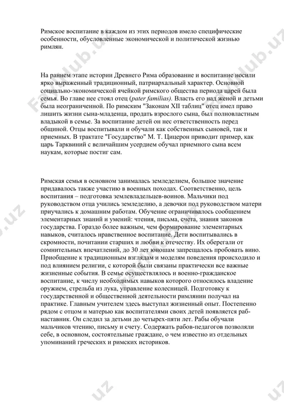 ся на три периода: · • царский – viii–vi вв. до н.э.; · • период римской республики – iv–i вв. до н.э.; · • период римской империи – i в. до н.э. – v в. н.э. римское воспитание в каждом из этих периодов имело специфические особенности, обусловленные экономической и политической жизнью римлян. на раннем этапе истории древнего рима образование и воспитание носили ярко выраженный традиционный, патриархальный характер. основной социально-экономической ячейкой римского общества периода царей была семья. во главе нее стоял отец (pater familias). власть его над женой и детьми была неограниченной. по римским "законам xii таблиц" отец имел право лишить жизни сына-младенца, продать взрослого сына, был полновластным владыкой в семье. за воспитание детей он нес ответственность перед общиной. отцы воспитывали и обучали как собственных сыновей, так и приемных. в трактате "государство" μ. т. цицерон приводит пример, как царь тарквиний с величайшим усердием обучал приемного сына всем наукам, которые постиг сам. …