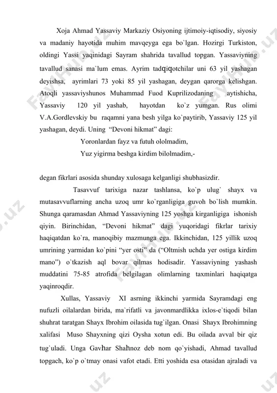qiz tug`uladi. unga gavhar shahnoz deb nom qo`yishadi, ahmad tavallud topgach, ko`p o`tmay onasi vafot etadi. etti yoshida esa otasidan ajraladi va uning tarbiyasi opasi gavhar shahnoz zimmasiga tushadi. keyin ular yassiga ko`chib borishadi. yosh ahmad birinchi ustozi arslon bob bilan uchrashadi, undan tahsil oladi. “bob” arabchada “eshik” ma`nosini ifodalaydigan so`z bo`lib, turkchada bu kalima islom dini targ`ibi uchun fidoiylik ko`rsatganlarga beriladigan bir laqab bo`lgan. alisher navoiy farg`onada “ulug` mashoyixni bob derlar”, - deydi. shuningdek, “bob” va “bobo” so`zlari shayx, pir, valiylarga nisbatan ham qo`llanilgan. ahmad yassaviy turkistondagi boblarning eng buyugi, deb e`tirof etilgan arislonbobdan tahsil olgan. arislon bob tirikligidayoq ahmad yassaviyni buxoroga borib, tahsilni davom ettirishga da`vat etgan edi. ustozining vafotidan so`ng yassaviy bilimini oshirish uchun buxoroi sharifga tomon yo`l oladi. u buxoroda, eng avvalo, diniy va tasavvufiy ilm sirlarini chuqur egallashga kirishadi. arab tili bilan bir qatorda forsiy tilni ham puxta o`zlashtiradi. zamonasining peshqadam olimi va so`fiysi shayx …
