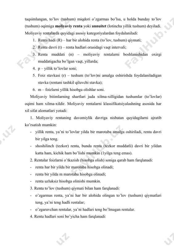 ri bir xil ishorali, vaqt oralig’lari teng taqsimlangan, to’lov (tushum) miqdori o’zgarmas bo’lsa, u holda bunday to’lov (tushum) oqimiga moliyaviy renta yoki annuitet (lotincha yillik tushum) deyiladi. moliyaviy rentalarda quyidagi asosiy kategoriyalardan foydalaniladi: 1. renta hadi (r) – har bir alohida renta (to’lov, tushum) qiymati; 2. renta davri (t) – renta hadlari orasidagi vaqt intervali; 3. renta muddati (n) – moliyaviy rentalarni boshlanishidan oxirgi muddatigacha bo’lgan vaqt, yillarda; 4. p – yillik to’lovlar soni; 5. foiz stavkasi (r) – tushum (to’lov)ni amalga oshirishda foydalaniladigan stavka (rentani tashkil qiluvchi stavka); 6. m – foizlarni yillik hisobga olishlar soni. moliyaviy bitimlarning shartlari juda xilma-xilligidan tushumlar (to’lovlar) oqimi ham xilma-xildir. moliyaviy rentalarni klassifikatsiyalashning asosida har xil sifat alomatlari yotadi: 1. moliyaviy rentaning davomiylik davriga nisbatan quyidagilarni ajratib ko’rsatish mumkin: · yillik renta, ya’ni to’lovlar yilda bir marotaba amalga oshiriladi, renta davri bir yilga teng. · shoshilinch (tezkor) renta, bunda renta (tezkor muddatli) davri …