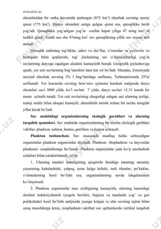 ining kattalashishi, yalpoq, uzun holga kelishi, turli tikanlar, po’kaklar, o’simtalarning hosil bo’lishi esa, organizmlarning suvda ishqalanishini ko’chaytiradi. 2. plankton organizmlar tana zichligining kamayishi, ularning tanasidagi skeletni reduksiyalanish (yuqola borishi), hujayra va tanalarda yog’ va gaz pufakchalari hosil bo’lishi natijasida yuzaga kelgan va ular suvning oqimi bilan uzoq masofalarga ketsa, zooplankton vakillari suv qatlamlarida vertikal tarqalish imkoniyatiga ega bo’lib, suvda yuzlab metr pastga tushadi va yuqoriga ko’tarilib turadi. organizmlarning plankton va nekton holda yashashga va suvda suzish uchun turli xil moslashishlari ularning suvning chuqur qatlamlariga tushish- chiqishini sekinlashtiradi. bentos va perifitton. bentos organizmlar suv tagidagi loy, tosh va boshqa narsalarga yopishgan, birikkan holda yashaydi. tananing ostki qismi loy- qoyalarga birikkan bo’lsa, tananing asosiy qismi suv massasi ichida bo’ladi. shunday guruhlarga ipsimon, lentasimon, yashil, qo’ng’ir, qizil suvo’tlar va gulli o’simlik vakillari kiradi. bentos hayvonlar vaqti- vaqti bilan bir joydan ikkinchi joyga kuchib yuradi, bularga krablar, dengiz yulduzlari kiradi. boshqa guruh hayvonlar bir …