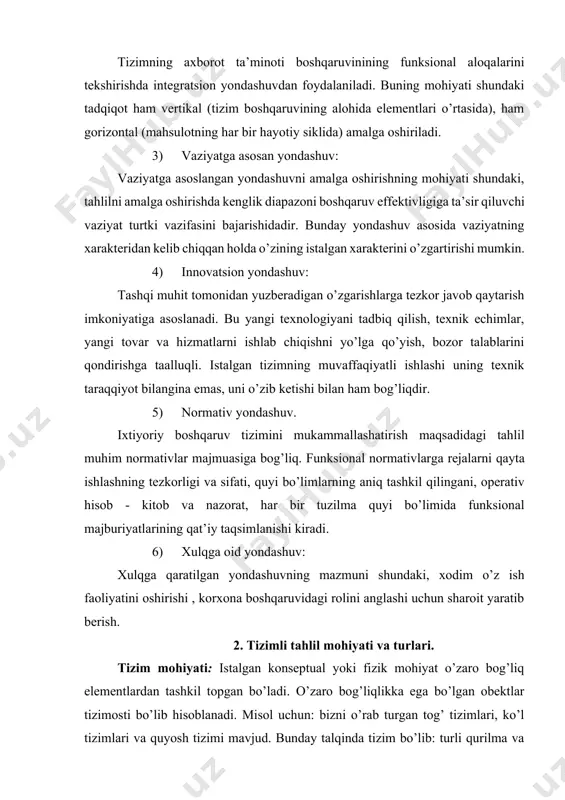 ing zaruriy atributi hisoblanadi. har bir tizim o’z tarixiga egadir. 2) tizimli-axborot yondashuv: tizimning yashashi axborotni qabul qilish, qayta ishlash, o’zatish va axborotlarni saqlkashsiz tasavvur qilib bo’lmaydi. axborot – tizim elementlarining o’zaro aloqani ta’minlaydi, har bir element axborot bilan to’liq bo’ladi, tizim esa tashqi muhit bilan yaxlit bo’ladi. tizimni mohitanini uning axborot muhitini o’rganmasdan ochib berib bo’lmasligini ta’kidlash zarur. 3) tizimli- kommunikativ yondashuv: har bir tizim boshqa mukammalroq tizim elementini o’z ichiga oladi, shu vaqtni o’zida past darajadagi tizim osti elementlarini o’zida aks ettiradi. boshqacha qilib aytganda, hech qaysi tizim bo’lak emas, ko’p tomonlaman turli tizimlar va tizim hisoblanmagan ta’limlar bilan bog’liq. 4) tizimli-tuzilmali (elementli) yondashuv: tizimning to’liqligini ta’minlash uchun uning tarkibiy tuzilmasi elementlari, qismlari ajralmas qismi hisoblanadi. to’liq tizim o’z elementlarining integratsiyalashgan mahsuloti. 5) tizimli-boshqaruv yondashuvi: tizim doimiy ravishda o’ziga nisbatan harakatga keltirish harakatlarini his etadi. bu eng avvalo tizimning ichki qoniqmaganlik holati bilan bog’liq. 6) tizimli-funksional yondashuv: to’liq …