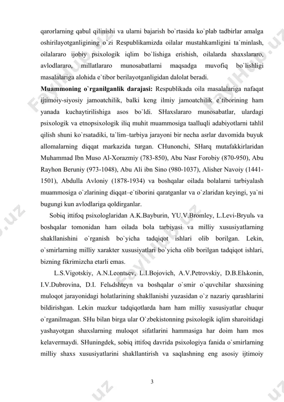 g shakllanishini o`rganish bo`yicha tadqiqot ishlari olib borilgan. lekin, o`smirlarning milliy xarakter xususiyatlari bo`yicha olib borilgan tadqiqot ishlari, bizning fikrimizcha etarli emas. l.s.vigotskiy, a.n.leontьev, l.i.bojovich, a.v.petrovskiy, d.b.elьkonin, i.v.dubrovina, d.i. felьdshteyn va boshqalar o`smir o`quvchilar shaxsining muloqot jarayonidagi holatlarining shakllanishi yuzasidan o`z nazariy qarashlarini bildirishgan. lekin mazkur tadqiqotlarda ham ham milliy xususiyatlar chuqur o`rganilmagan. shu bilan birga ular o`zbekistonning psixologik iqlim sharoitidagi yashayotgan shaxslarning muloqot sifatlarini hammasiga har doim ham mos kelavermaydi. shuningdek, sobiq ittifoq davrida psixologiya fanida o`smirlarning milliy shaxs xususiyatlarini shakllantirish va saqlashning eng asosiy ijtimoiy institutlari bo`lmish, oila va maktabni ilmiy jihatdan tadqiq qilishga etarli darajada e`tibor berilmagan. respublikamizning psixolog olimlaridan m.g.davletshin, ye.ғ.ғoziev, b.r.qodirov,ғ.b.shoumarov,v.m.karimova,n.a.sog`inov,t.m.adizova,x.k.karimov, m.x.fayzieva va boshqa psixologlarning oila va oilada o`smir bolalar tarbiyasi bo`yicha olib borgan ishlari e`tiborga loyiq. oila psixologiyasining dolzarb muammolarini o`rganish muhim ahamiyat kasb etadi. tadqiqot maqsadi – bugungi kun o`zbek oilalarining o`ziga xos tomonlarini o`rganish va mavjud muammolar yuzasidan tavsiyalar ishlab chiqish va …