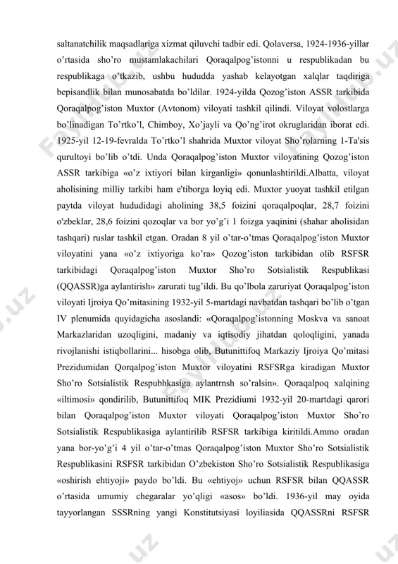 imiyati mustamlakachiligining o’rnatilishi, 1923-1924-yillarda o’rta osiyoda amalga oshirilgan adolatsiz milliy-davlat chegaralanishi siyosati va undan keyingi yillarda xalqimiz boshi uzra o’ynatilgan ulug’ davlatchilik siyosati qoraqalpoq xalqining ham tarixida ayanchli va dahshatli iz qoldirdi. avvalo shuni ta'kidlash kerakki, o’rta osiyoda o’tkazilgan milliy davlat chegaralanishi sho’rolar tomonidan zo’rlik yo’li bilan o’tkazilgan va «bo’lib tashla, hukumronlik qil» degan ulug’ saltanatchilik maqsadlariga xizmat qiluvchi tadbir edi. qolaversa, 1924-1936-yillar o’rtasida sho’ro mustamlakachilari qoraqalpog’istonni u respublikadan bu respublikaga o’tkazib, ushbu hududda yashab kelayotgan xalqlar taqdiriga bepisandlik bilan munosabatda bo’ldilar. 1924-yilda qozog’iston assr tarkibida qoraqalpog’iston muxtor (avtonom) viloyati tashkil qilindi. viloyat volostlarga bo’linadigan to’rtko’l, chimboy, xo’jayli va qo’ng’irot okruglaridan iborat edi. 1925-yil 12-19-fevralda to’rtko’l shahrida muxtor viloyat sho’rolarning 1-ta'sis qurultoyi bo’lib o’tdi. unda qoraqalpog’iston muxtor viloyatining qozog’iston assr tarkibiga «o’z ixtiyori bilan kirganligi» qonunlashtirildi.albatta, viloyat aholisining milliy tarkibi ham e'tiborga loyiq edi. muxtor yuoyat tashkil etilgan paytda viloyat hududidagi aholining 38,5 foizini qoraqalpoqlar, 28,7 foizini o'zbeklar, 28,6 foizini …