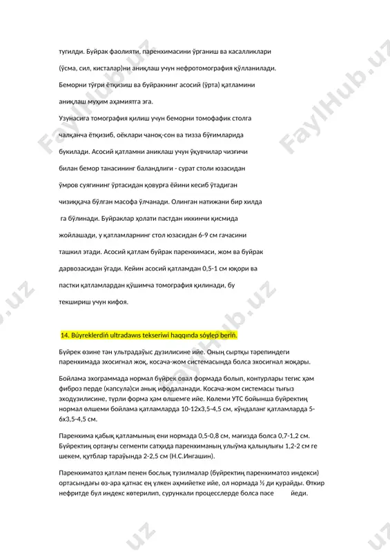 лган масофа ўлчанади. олинган натижани бир хилда га бўлинади. буйраклар ҳолати пастдан иккинчи қисмида жойлашади, у қатламларнинг стол юзасидан 6-9 см гачасини ташкил этади. асосий қатлам буйрак паренхимаси, жом ва буйрак дарвозасидан ўгади. кейин асосий қатламдан 0,5-1 см юқори ва пастки қатламлардан қўшимча томография қилинади, бу текшириш учун кифоя. 14. búyreklerdiń ultradawıs tekseriwi haqqında sóylep beriń. бүйрек өзине тән ультрадаўыс дүзилисине ийе. оның сыртқы тәрепиндеги паренхимада эхосигнал жоқ, косача-жом системасында болса эхосигнал жоқары. бойлама эхограммада нормал бүйрек овал формада болып, контурлары тегис ҳәм фиброз перде (капсула)си анық ифодаланади. косача-жом системасы тығыз эходүзилисине, түрли форма ҳәм өлшемге ийе. көлеми утс бойынша бүйректиң нормал өлшеми бойлама қатламларда 10-12х3,5-4,5 см, кўндаланг қатламларда 5-6х3,5-4,5 см. паренхима қабық қатламының ени нормада 0,5-0,8 см, мағизда болса 0,7-1,2 см. бүйректиң ортаңғы сегменти сатҳида паренхиманың улыўма қалыңлығы 1,2-2 см ге шекем, қутблар тараўында 2-2,5 см (н.с.ингашин). паренхиматоз қатлам пенен бослық тузилмалар (бүйректиң паренхиматоз индекси) ортасындағы өз-ара қатнас ең …