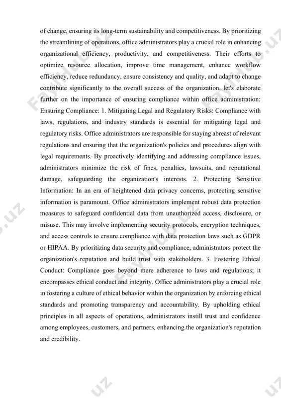 e: 1. mitigating legal and regulatory risks: compliance with laws, regulations, and industry standards is essential for mitigating legal and regulatory risks. office administrators are responsible for staying abreast of relevant regulations and ensuring that the organization's policies and procedures align with legal requirements. by proactively identifying and addressing compliance issues, administrators minimize the risk of fines, penalties, lawsuits, and reputational damage, safeguarding the organization's interests. 2. protecting sensitive information: in an era of heightened data privacy concerns, protecting sensitive information is paramount. office administrators implement robust data protection measures to safeguard confidential data from unauthorized access, disclosure, or misuse. this may involve implementing security protocols, encryption techniques, and access controls to ensure compliance with data protection laws such as gdpr or hipaa. by prioritizing data security and compliance, administrators protect the organization's reputation and build trust with stakeholders. 3. fostering ethical conduct: compliance goes beyond mere adherence to laws …