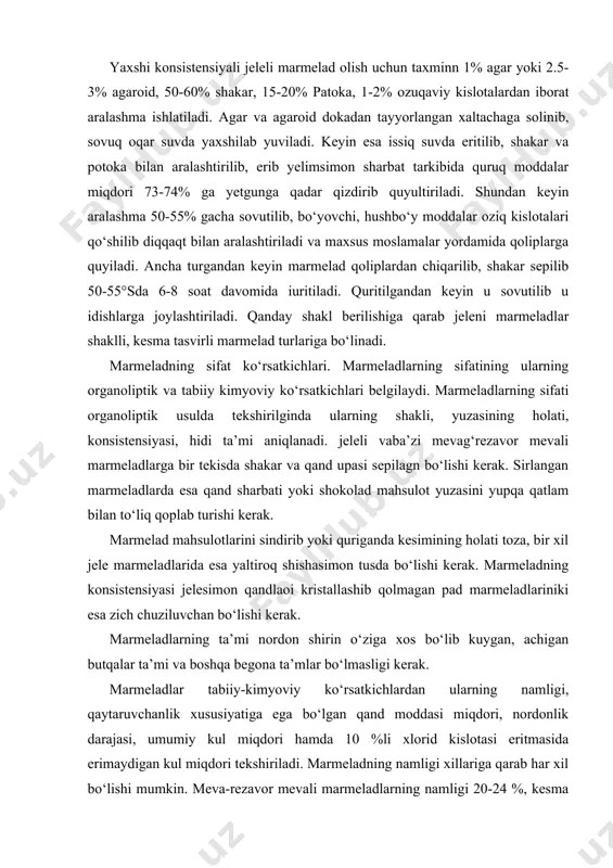 oq shishasimon tusda bo‘lishi kerak. marmeladning konsistensiyasi jelesimon qandlaoi kristallashib qolmagan pad marmeladlariniki esa zich chuziluvchan bo‘lishi kerak. marmeladlarning ta’mi nordon shirin o‘ziga xos bo‘lib kuygan, achigan butqalar ta’mi va boshqa begona ta’mlar bo‘lmasligi kerak. marmeladlar tabiiy-kimyoviy ko‘rsatkichlardan ularning namligi, qaytaruvchanlik xususiyatiga ega bo‘lgan qand moddasi miqdori, nordonlik darajasi, umumiy kul miqdori hamda 10 %li xlorid kislotasi eritmasida erimaydigan kul miqdori tekshiriladi. marmeladning namligi xillariga qarab har xil bo‘lishi mumkin. meva-rezavor mevali marmeladlarning namligi 20-24 %, kesma marmeladlarniki 18-22%, jeleli marmeladlarniki 15-23% va pad marmeladlarniki esa 10-15%da qilib belgilangan. marmeladlarda qaytaruvchanlik xususiyatiga ega bo‘lgan qand, glyukoza, fruktoza hamda matozadan tashkil topgandir. meva-rezavor mevali yaxlit marmeladlarda qaytaruvchanlik xususiyatiga ega bo‘lga qand miqdori eng ko‘p, ya’ni 40%, jele marmeladlarda esa eng kam bo‘ladi, ya’ni 20%dan oshmasligi kerak. marmeladlar umumiy nordnlik darajasi bilan ham bir-biridan farq qilib 4,5-22,4% atrofida bo‘ladi. marmeladlarning tozalik darajasini ko‘rsatadigan asosiy ko‘rsatkichlardan biri ulartarkibidagi 10%li hcl eritmasida erimaydigan kulning …